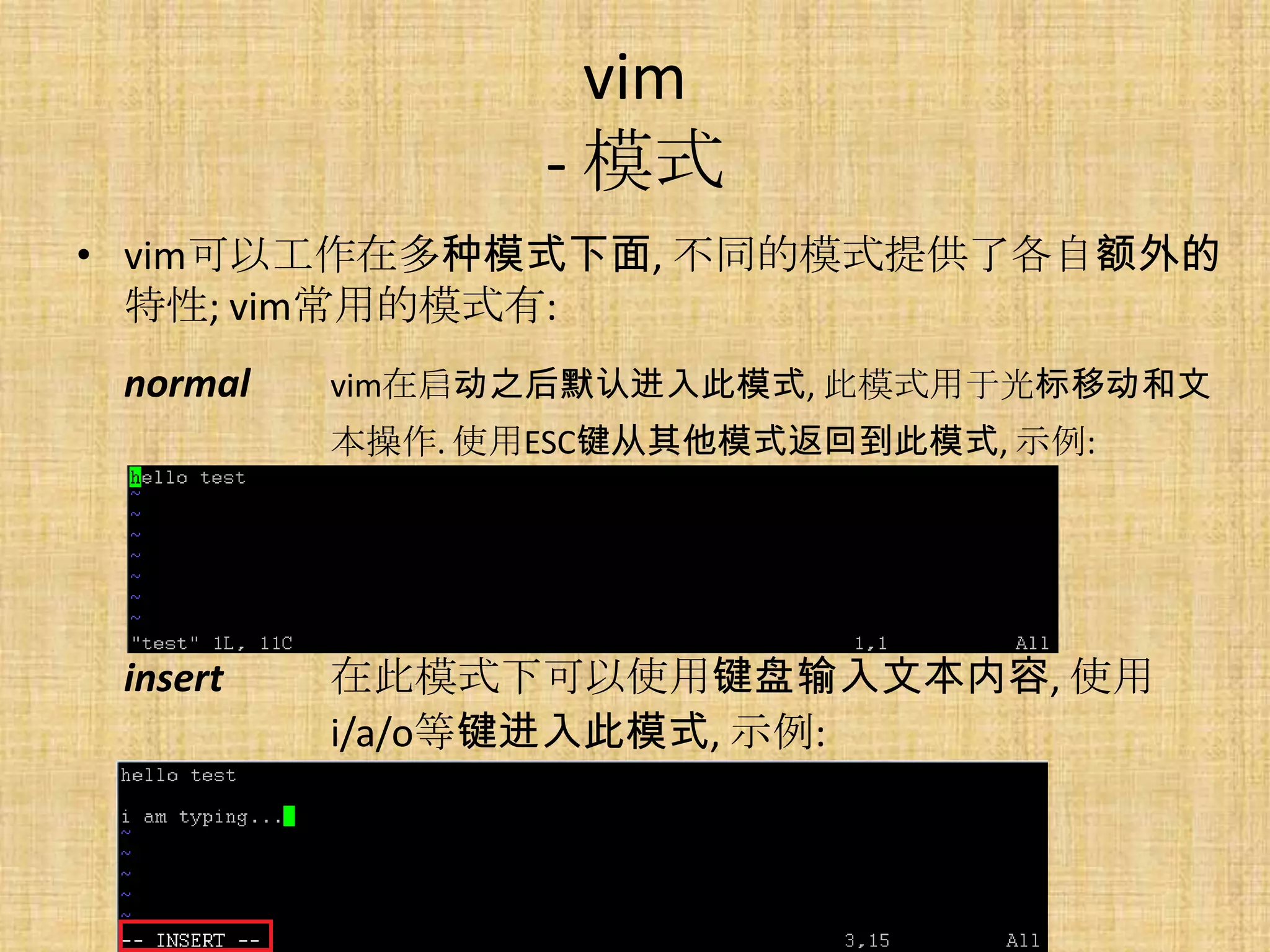 vim
                 - 模式
• vim可以工作在多种模式下面, 不同的模式提供了各自额外的
  特性; vim常用的模式有:
 normal   vim在启动之后默认进入此模式, 此模式用于光标移动和文
          本操作. 使用ESC键从其他模式返回到此模式, 示例:




 insert   在此模式下可以使用键盘输入文本内容, 使用
          i/a/o等键进入此模式, 示例:
 