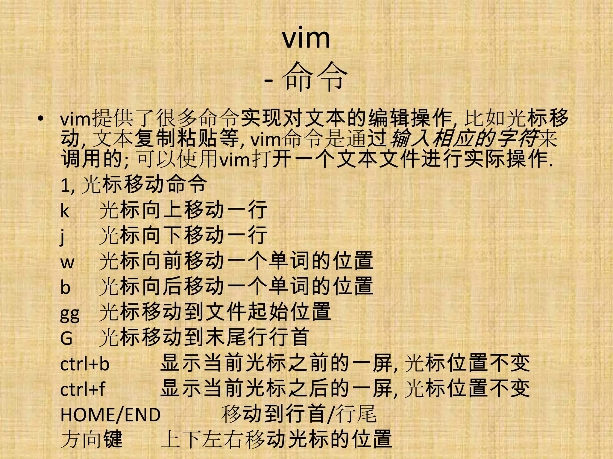 vim
            - 命令
• vim提供了很多命令实现对文本的编辑操作, 比如光标移
  动, 文本复制粘贴等, vim命令是通过输入相应的字符来
  调用的; 可以使用vim打开一个文本文件进行实际操作.
  1, 光标移动命令
  k 光标向上移动一行
  j    光标向下移动一行
  w 光标向前移动一个单词的位置
  b 光标向后移动一个单词的位置
  gg 光标移动到文件起始位置
  G 光标移动到末尾行行首
  ctrl+b  显示当前光标之前的一屏, 光标位置不变
  ctrl+f  显示当前光标之后的一屏, 光标位置不变
  HOME/END   移动到行首/行尾
  方向键     上下左右移动光标的位置
 