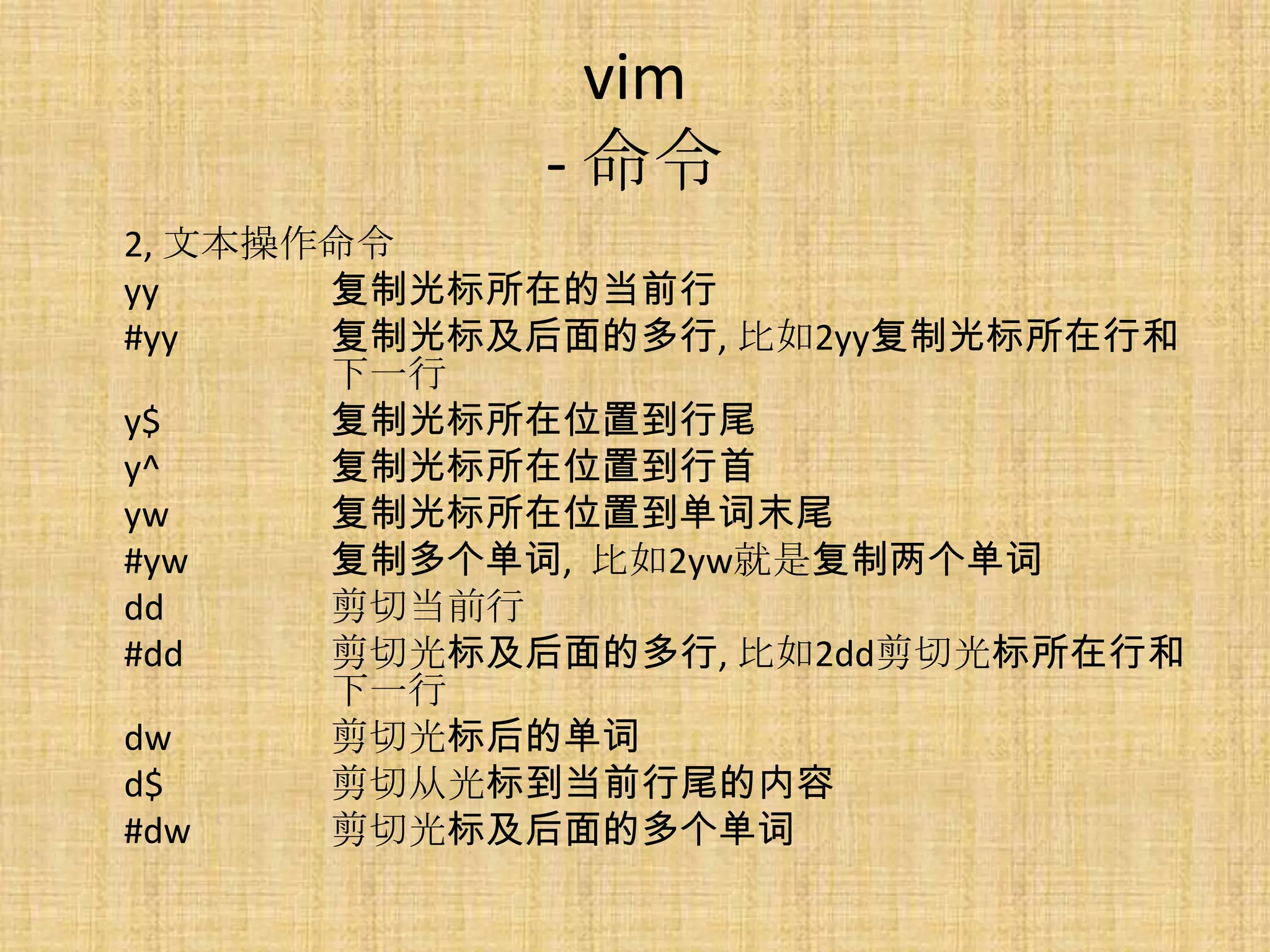 vim
            - 命令
2, 文本操作命令
yy     复制光标所在的当前行
#yy    复制光标及后面的多行, 比如2yy复制光标所在行和
       下一行
y$     复制光标所在位置到行尾
y^     复制光标所在位置到行首
yw     复制光标所在位置到单词末尾
#yw    复制多个单词, 比如2yw就是复制两个单词
dd     剪切当前行
#dd    剪切光标及后面的多行, 比如2dd剪切光标所在行和
       下一行
dw     剪切光标后的单词
d$     剪切从光标到当前行尾的内容
#dw    剪切光标及后面的多个单词
 