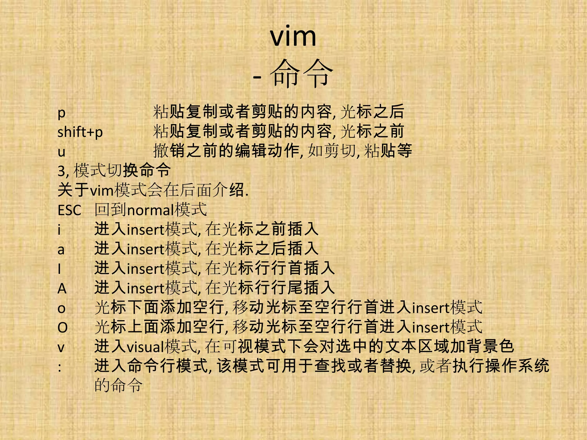 vim
              - 命令
p           粘贴复制或者剪贴的内容, 光标之后
shift+p     粘贴复制或者剪贴的内容, 光标之前
u           撤销之前的编辑动作, 如剪切, 粘贴等
3, 模式切换命令
关于vim模式会在后面介绍.
ESC 回到normal模式
i     进入insert模式, 在光标之前插入
a     进入insert模式, 在光标之后插入
I     进入insert模式, 在光标行行首插入
A     进入insert模式, 在光标行行尾插入
o     光标下面添加空行, 移动光标至空行行首进入insert模式
O     光标上面添加空行, 移动光标至空行行首进入insert模式
v     进入visual模式, 在可视模式下会对选中的文本区域加背景色
:     进入命令行模式, 该模式可用于查找或者替换, 或者执行操作系统
      的命令
 