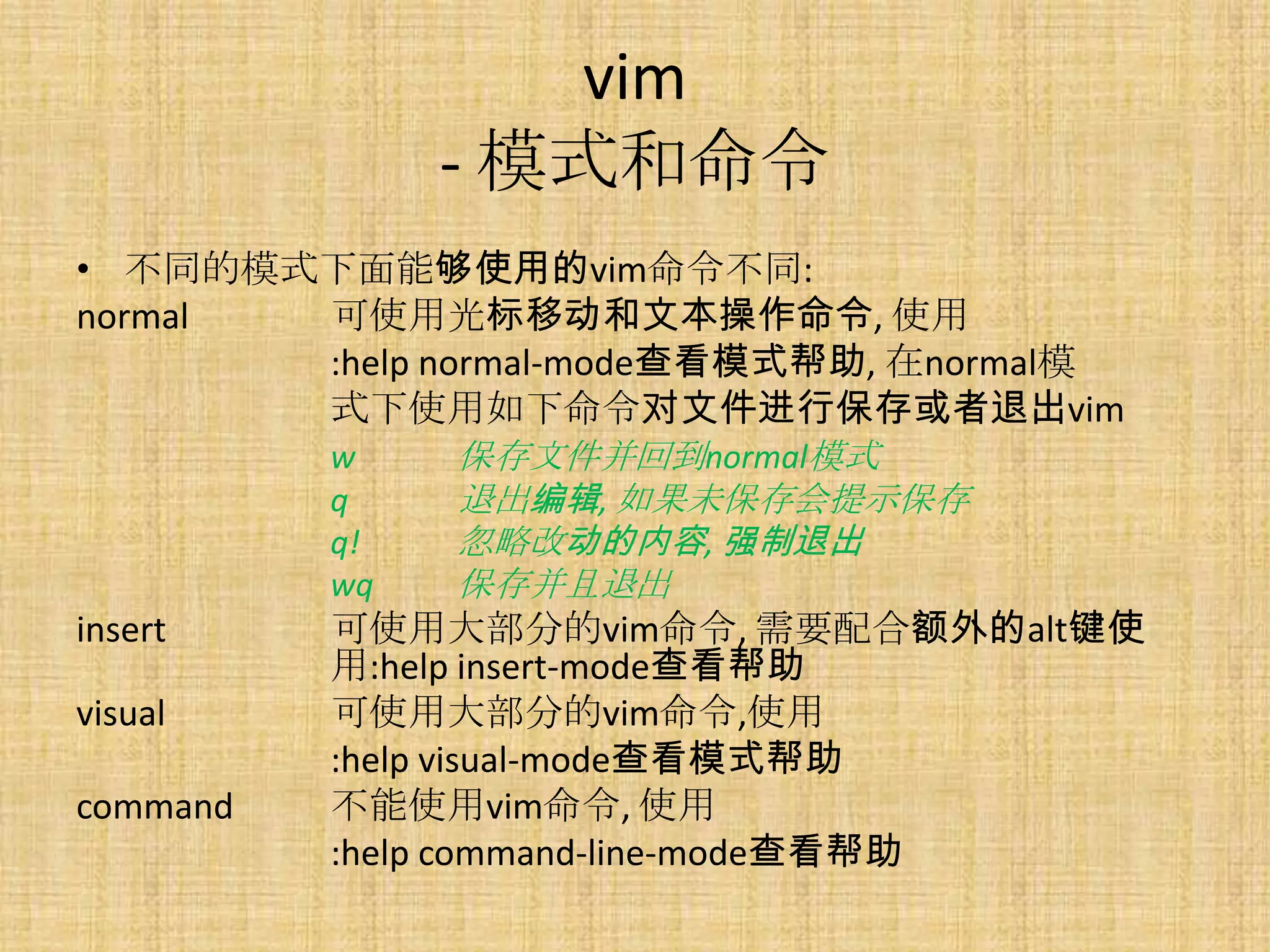 vim
             - 模式和命令
• 不同的模式下面能够使用的vim命令不同:
normal  可使用光标移动和文本操作命令, 使用
        :help normal-mode查看模式帮助, 在normal模
        式下使用如下命令对文件进行保存或者退出vim
        w        保存文件并回到normal模式
        q        退出编辑, 如果未保存会提示保存
        q!       忽略改动的内容, 强制退出
        wq       保存并且退出
insert  可使用大部分的vim命令, 需要配合额外的alt键使
        用:help insert-mode查看帮助
visual  可使用大部分的vim命令,使用
        :help visual-mode查看模式帮助
command 不能使用vim命令, 使用
        :help command-line-mode查看帮助
 