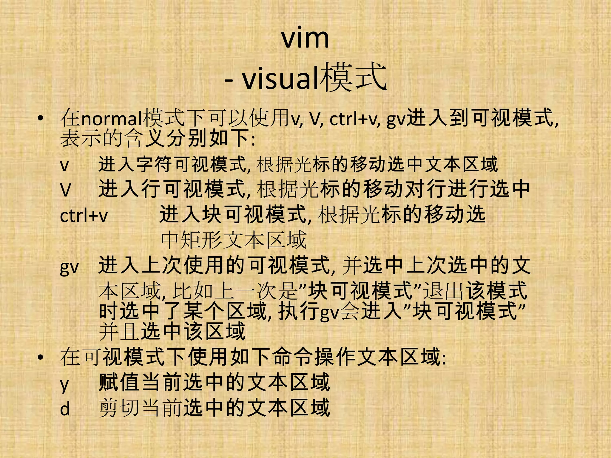 vim
              - visual模式
• 在normal模式下可以使用v, V, ctrl+v, gv进入到可视模式,
  表示的含义分别如下:
  v 进入字符可视模式, 根据光标的移动选中文本区域
  V 进入行可视模式, 根据光标的移动对行进行选中
  ctrl+v  进入块可视模式, 根据光标的移动选
          中矩形文本区域
  gv 进入上次使用的可视模式, 并选中上次选中的文
       本区域, 比如上一次是”块可视模式”退出该模式
       时选中了某个区域, 执行gv会进入”块可视模式”
       并且选中该区域
• 在可视模式下使用如下命令操作文本区域:
  y 赋值当前选中的文本区域
  d 剪切当前选中的文本区域
 