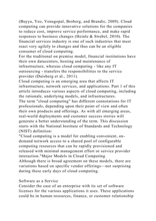 (Buyya, Yeo, Venugopal, Broberg, and Brandic, 2009). Cloud
computing can provide innovative solutions for the companies
to reduce cost, improve service performance, and make rapid
responses to business changes (Heinle & Strebel, 2010). The
financial services industry is one of such industries that must
react very agilely to changes and thus can be an eligible
consumer of cloud computing.
For the traditional on premise model, financial institutions have
their own datacenters, hosting and maintenance of
infrastructure, whereas cloud computing - like any IT
outsourcing - transfers the responsibilities to the service
provider (Duisberg et al., 2011).
Cloud computing is an emerging area that affects IT
infrastructure, network services, and applications. Part 1 of this
article introduces various aspects of cloud computing, including
the rationale, underlying models, and infrastructures.
The term "cloud computing" has different connotations for IT
professionals, depending upon their point of view and often
their own products and offerings. As with all emerging areas,
real-world deployments and customer success stories will
generate a better understanding of the term. This discussion
starts with the National Institute of Standards and Technology
(NIST) definition:
"Cloud computing is a model for enabling convenient, on-
demand network access to a shared pool of configurable
computing resources that can be rapidly provisioned and
released with minimal management effort or service provider
interaction."Major Models in Cloud Computing
Although there is broad agreement on these models, there are
variations based on specific vendor offerings—not surprising
during these early days of cloud computing.
Software as a Service
Consider the case of an enterprise with its set of software
licenses for the various applications it uses. These applications
could be in human resources, finance, or customer relationship
 