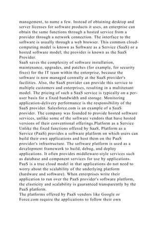 management, to name a few. Instead of obtaining desktop and
server licenses for software products it uses, an enterprise can
obtain the same functions through a hosted service from a
provider through a network connection. The interface to the
software is usually through a web browser. This common cloud-
computing model is known as Software as a Service (SaaS) or a
hosted software model; the provider is known as the SaaS
Provider.
SaaS saves the complexity of software installation,
maintenance, upgrades, and patches (for example, for security
fixes) for the IT team within the enterprise, because the
software is now managed centrally at the SaaS provider's
facilities. Also, the SaaS provider can provide this service to
multiple customers and enterprises, resulting in a multitenant
model. The pricing of such a SaaS service is typically on a per-
user basis for a fixed bandwidth and storage. Monitoring
application-delivery performance is the responsibility of the
SaaS provider. Salesforce.com is an example of a SaaS
provider. The company was founded to provide hosted software
services, unlike some of the software vendors that have hosted
versions of their conventional offerings.Platform as a Service
Unlike the fixed functions offered by SaaS, Platform as a
Service (PaaS) provides a software platform on which users can
build their own applications and host them on the PaaS
provider's infrastructure. The software platform is used as a
development framework to build, debug, and deploy
applications. It often provides middleware-style services such
as database and component services for use by applications.
PaaS is a true cloud model in that applications do not need to
worry about the scalability of the underlying platform
(hardware and software). When enterprises write their
application to run over the PaaS provider's software platform,
the elasticity and scalability is guaranteed transparently by the
PaaS platform.
The platforms offered by PaaS vendors like Google or
Force.com require the applications to follow their own
 