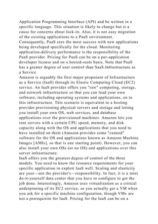 Application Programming Interface (API) and be written in a
specific language. This situation is likely to change but is a
cause for concerns about lock-in. Also, it is not easy migration
of the existing applications to a PaaS environment.
Consequently, PaaS sees the most success with new applications
being developed specifically for the cloud. Monitoring
application-delivery performance is the responsibility of the
PaaS provider. Pricing for PaaS can be on a per-application
developer license and on a hosted-seats basis. Note that PaaS
has a greater degree of user control than SaaS.Infrastructure as
a Service
Amazon is arguably the first major proponent of Infrastructure
as a Service (IaaS) through its Elastic Computing Cloud (EC2)
service. An IaaS provider offers you "raw" computing, storage,
and network infrastructure so that you can load your own
software, including operating systems and applications, on to
this infrastructure. This scenario is equivalent to a hosting
provider provisioning physical servers and storage and letting
you install your own OS, web services, and database
applications over the provisioned machines. Amazon lets you
rent servers with a certain CPU speed, memory, and disk
capacity along with the OS and applications that you need to
have installed on them (Amazon provides some "canned"
software for the OS and applications known as Amazon Machine
Images [AMIs], so that is one starting point). However, you can
also install your own OSs (or no OS) and applications over this
server infrastructure.
IaaS offers you the greatest degree of control of the three
models. You need to know the resource requirements for your
specific application to exploit IaaS well. Scaling and elasticity
are your—not the provider's—responsibility. In fact, it is a mini
do-it-yourself data center that you have to configure to get the
job done. Interestingly, Amazon uses virtualization as a critical
underpinning of its EC2 service, so you actually get a VM when
you ask for a specific machine configuration, though VMs are
not a prerequisite for IaaS. Pricing for the IaaS can be on a
 