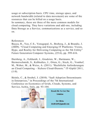 usage or subscription basis. CPU time, storage space, and
network bandwidth (related to data movement) are some of the
resources that can be billed on a usage basis.
In summary, these are three of the more common models for
cloud computing. They have variations and add-ons, including
Data Storage as a Service, communications as a service, and so
on.
References
Buyya, R., Yeo, C.S., Venugopal, S., Broberg, J., & Brandic, I.
(2009). “Cloud Computing and Emerging IT Platforms: Vision,
Hype, and Reality for Delivering Computing as the 5th Utility”
Future Generation Computer Systems, (25:6), pp. 599-616.
Duisberg, A., Eckhardt, J., Grudzien, W., Hartmann, W.,
Hermerschmidt, S., Kebbedies, J., Otten, G., Sieck, G., Vomhof,
M., Weber, M., & Weiss, A. (2011). “Rechtliche Anforderungen
an Cloud Computing – Sichere Cloud-Dienste.” IT-Gipfel 2011,
(1:0).
Heinle, C., & Strebel, J. (2010). “IaaS Adoption Determinants
in Enterprises,” in Proceedings of the 7th International
Conference on Economics of Grids, Clouds, Systems, and
Service, Ischia, Italy, pp. 93-104.
 