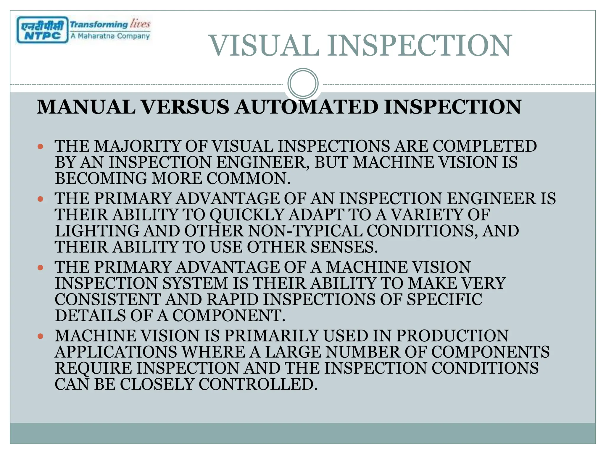 VISUAL INSPECTION
MANUAL VERSUS AUTOMATED INSPECTION
 THE MAJORITY OF VISUAL INSPECTIONS ARE COMPLETED
BY AN INSPECTION ENGINEER, BUT MACHINE VISION IS
BECOMING MORE COMMON.
 THE PRIMARY ADVANTAGE OF AN INSPECTION ENGINEER IS
THEIR ABILITY TO QUICKLY ADAPT TO A VARIETY OF
LIGHTING AND OTHER NON-TYPICAL CONDITIONS, AND
THEIR ABILITY TO USE OTHER SENSES.
 THE PRIMARY ADVANTAGE OF A MACHINE VISION
INSPECTION SYSTEM IS THEIR ABILITY TO MAKE VERY
CONSISTENT AND RAPID INSPECTIONS OF SPECIFIC
DETAILS OF A COMPONENT.
 MACHINE VISION IS PRIMARILY USED IN PRODUCTION
APPLICATIONS WHERE A LARGE NUMBER OF COMPONENTS
REQUIRE INSPECTION AND THE INSPECTION CONDITIONS
CAN BE CLOSELY CONTROLLED.
 