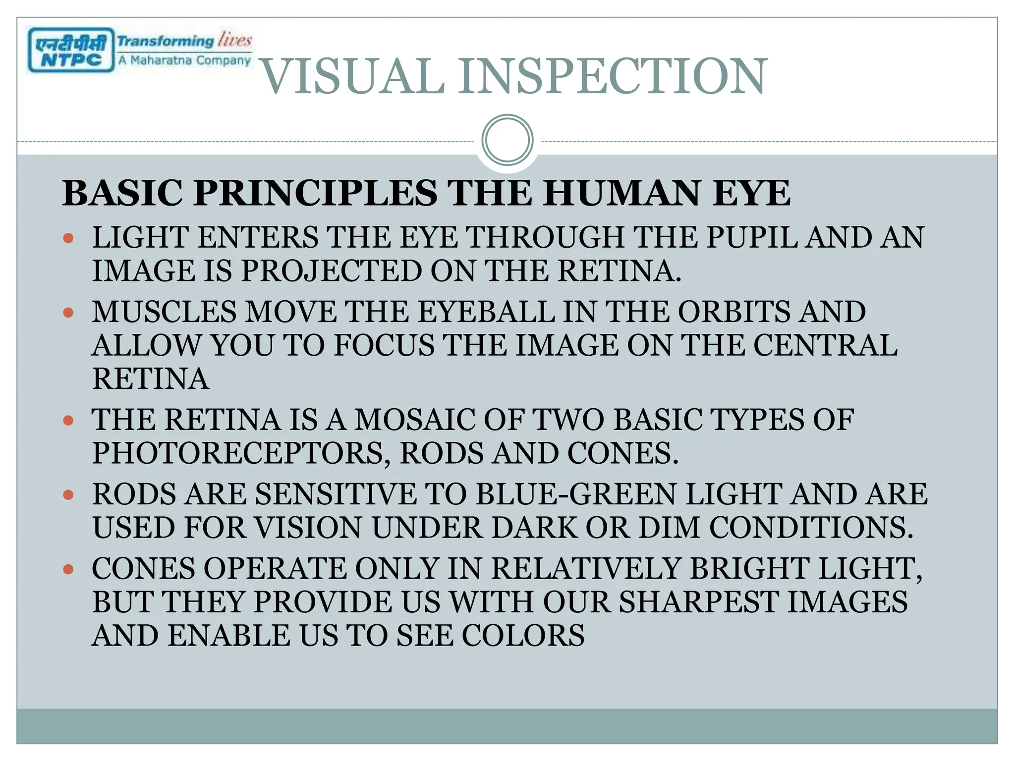 VISUAL INSPECTION
BASIC PRINCIPLES THE HUMAN EYE
 LIGHT ENTERS THE EYE THROUGH THE PUPIL AND AN
IMAGE IS PROJECTED ON THE RETINA.
 MUSCLES MOVE THE EYEBALL IN THE ORBITS AND
ALLOW YOU TO FOCUS THE IMAGE ON THE CENTRAL
RETINA
 THE RETINA IS A MOSAIC OF TWO BASIC TYPES OF
PHOTORECEPTORS, RODS AND CONES.
 RODS ARE SENSITIVE TO BLUE-GREEN LIGHT AND ARE
USED FOR VISION UNDER DARK OR DIM CONDITIONS.
 CONES OPERATE ONLY IN RELATIVELY BRIGHT LIGHT,
BUT THEY PROVIDE US WITH OUR SHARPEST IMAGES
AND ENABLE US TO SEE COLORS
 