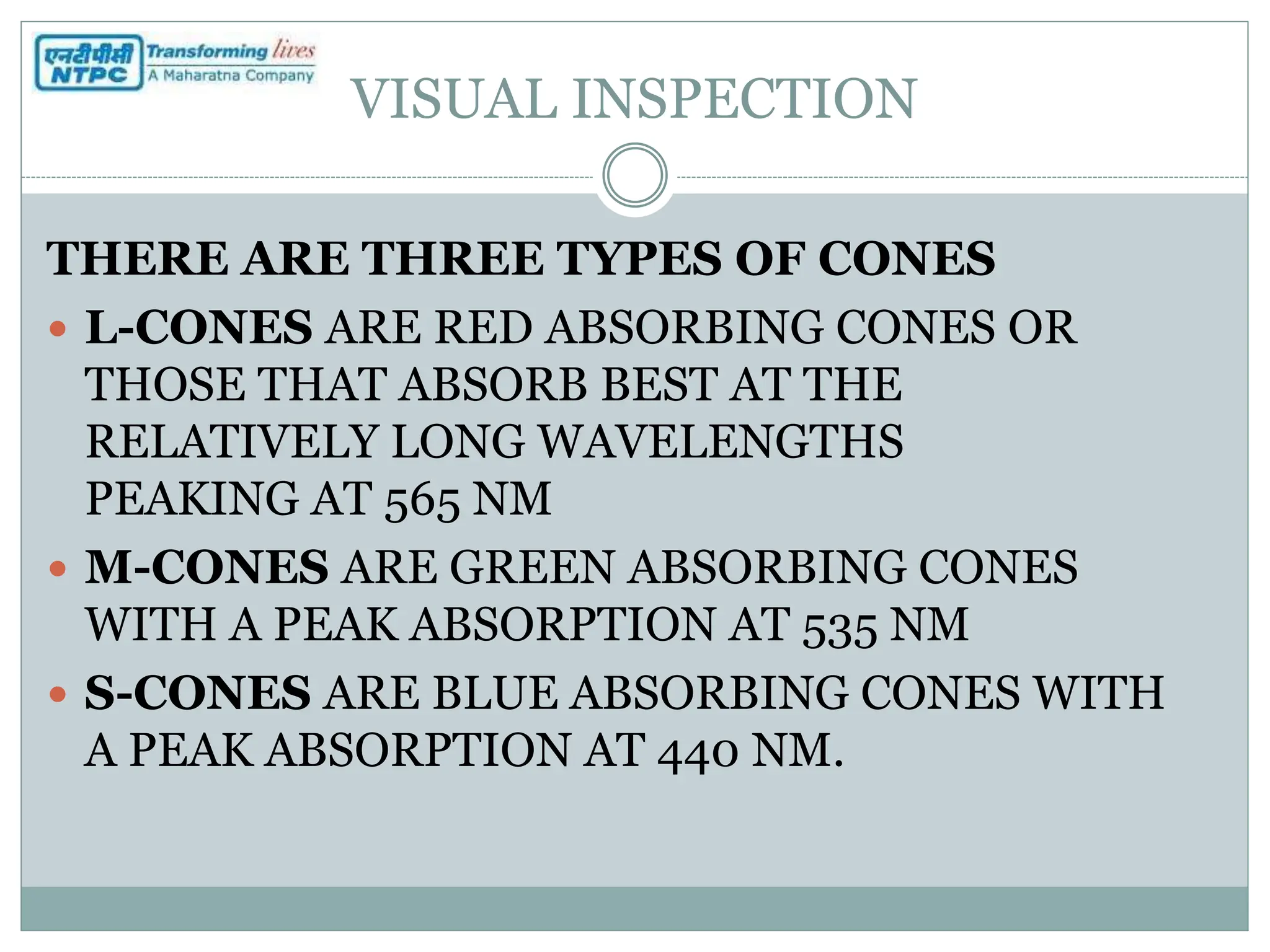 VISUAL INSPECTION
THERE ARE THREE TYPES OF CONES
 L-CONES ARE RED ABSORBING CONES OR
THOSE THAT ABSORB BEST AT THE
RELATIVELY LONG WAVELENGTHS
PEAKING AT 565 NM
 M-CONES ARE GREEN ABSORBING CONES
WITH A PEAK ABSORPTION AT 535 NM
 S-CONES ARE BLUE ABSORBING CONES WITH
A PEAK ABSORPTION AT 440 NM.
 