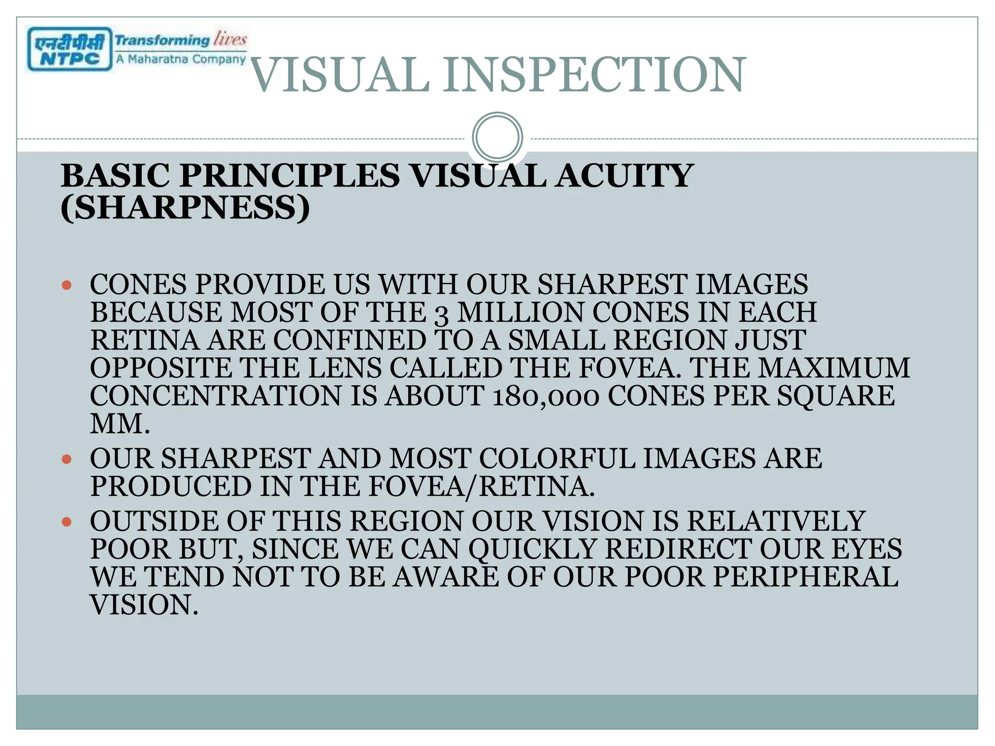VISUAL INSPECTION
BASIC PRINCIPLES VISUAL ACUITY
(SHARPNESS)
 CONES PROVIDE US WITH OUR SHARPEST IMAGES
BECAUSE MOST OF THE 3 MILLION CONES IN EACH
RETINA ARE CONFINED TO A SMALL REGION JUST
OPPOSITE THE LENS CALLED THE FOVEA. THE MAXIMUM
CONCENTRATION IS ABOUT 180,000 CONES PER SQUARE
MM.
 OUR SHARPEST AND MOST COLORFUL IMAGES ARE
PRODUCED IN THE FOVEA/RETINA.
 OUTSIDE OF THIS REGION OUR VISION IS RELATIVELY
POOR BUT, SINCE WE CAN QUICKLY REDIRECT OUR EYES
WE TEND NOT TO BE AWARE OF OUR POOR PERIPHERAL
VISION.
 