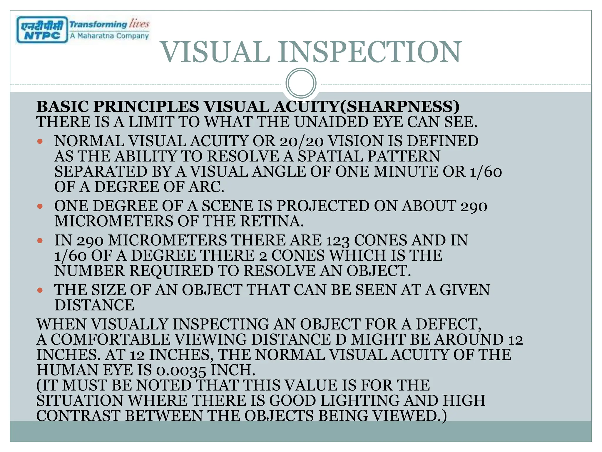 VISUAL INSPECTION
BASIC PRINCIPLES VISUAL ACUITY(SHARPNESS)
THERE IS A LIMIT TO WHAT THE UNAIDED EYE CAN SEE.
 NORMAL VISUAL ACUITY OR 20/20 VISION IS DEFINED
AS THE ABILITY TO RESOLVE A SPATIAL PATTERN
SEPARATED BY A VISUAL ANGLE OF ONE MINUTE OR 1/60
OF A DEGREE OF ARC.
 ONE DEGREE OF A SCENE IS PROJECTED ON ABOUT 290
MICROMETERS OF THE RETINA.
 IN 290 MICROMETERS THERE ARE 123 CONES AND IN
1/60 OF A DEGREE THERE 2 CONES WHICH IS THE
NUMBER REQUIRED TO RESOLVE AN OBJECT.
 THE SIZE OF AN OBJECT THAT CAN BE SEEN AT A GIVEN
DISTANCE
WHEN VISUALLY INSPECTING AN OBJECT FOR A DEFECT,
A COMFORTABLE VIEWING DISTANCE D MIGHT BE AROUND 12
INCHES. AT 12 INCHES, THE NORMAL VISUAL ACUITY OF THE
HUMAN EYE IS 0.0035 INCH.
(IT MUST BE NOTED THAT THIS VALUE IS FOR THE
SITUATION WHERE THERE IS GOOD LIGHTING AND HIGH
CONTRAST BETWEEN THE OBJECTS BEING VIEWED.)
 