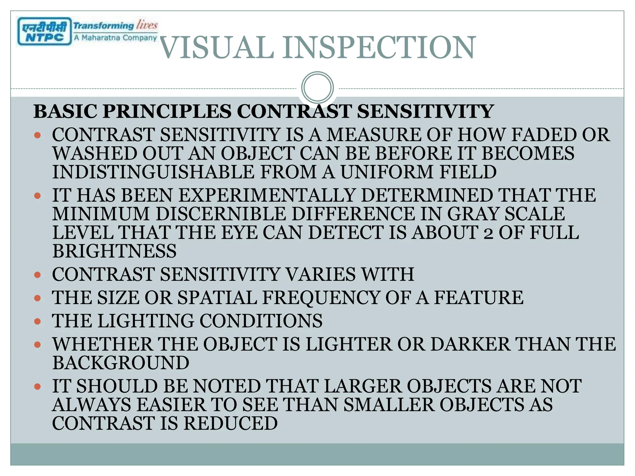 VISUAL INSPECTION
BASIC PRINCIPLES CONTRAST SENSITIVITY
 CONTRAST SENSITIVITY IS A MEASURE OF HOW FADED OR
WASHED OUT AN OBJECT CAN BE BEFORE IT BECOMES
INDISTINGUISHABLE FROM A UNIFORM FIELD
 IT HAS BEEN EXPERIMENTALLY DETERMINED THAT THE
MINIMUM DISCERNIBLE DIFFERENCE IN GRAY SCALE
LEVEL THAT THE EYE CAN DETECT IS ABOUT 2 OF FULL
BRIGHTNESS
 CONTRAST SENSITIVITY VARIES WITH
 THE SIZE OR SPATIAL FREQUENCY OF A FEATURE
 THE LIGHTING CONDITIONS
 WHETHER THE OBJECT IS LIGHTER OR DARKER THAN THE
BACKGROUND
 IT SHOULD BE NOTED THAT LARGER OBJECTS ARE NOT
ALWAYS EASIER TO SEE THAN SMALLER OBJECTS AS
CONTRAST IS REDUCED
 