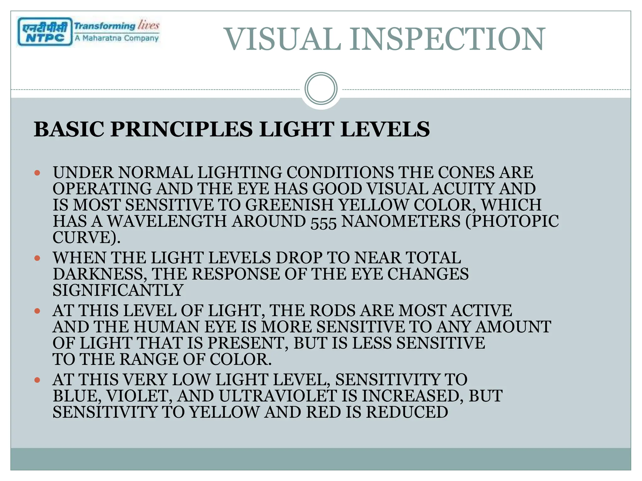 VISUAL INSPECTION
BASIC PRINCIPLES LIGHT LEVELS
 UNDER NORMAL LIGHTING CONDITIONS THE CONES ARE
OPERATING AND THE EYE HAS GOOD VISUAL ACUITY AND
IS MOST SENSITIVE TO GREENISH YELLOW COLOR, WHICH
HAS A WAVELENGTH AROUND 555 NANOMETERS (PHOTOPIC
CURVE).
 WHEN THE LIGHT LEVELS DROP TO NEAR TOTAL
DARKNESS, THE RESPONSE OF THE EYE CHANGES
SIGNIFICANTLY
 AT THIS LEVEL OF LIGHT, THE RODS ARE MOST ACTIVE
AND THE HUMAN EYE IS MORE SENSITIVE TO ANY AMOUNT
OF LIGHT THAT IS PRESENT, BUT IS LESS SENSITIVE
TO THE RANGE OF COLOR.
 AT THIS VERY LOW LIGHT LEVEL, SENSITIVITY TO
BLUE, VIOLET, AND ULTRAVIOLET IS INCREASED, BUT
SENSITIVITY TO YELLOW AND RED IS REDUCED
 