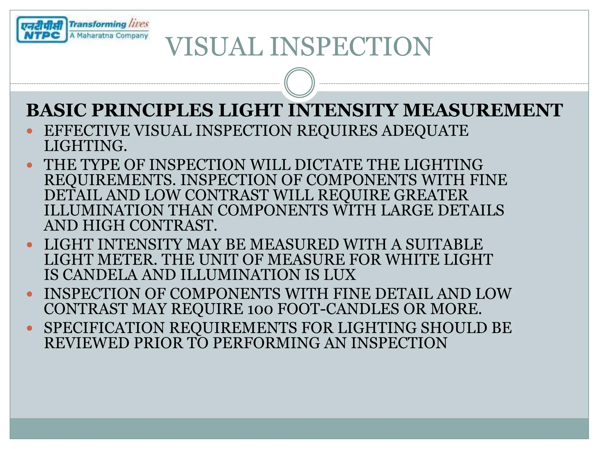 VISUAL INSPECTION
BASIC PRINCIPLES LIGHT INTENSITY MEASUREMENT
 EFFECTIVE VISUAL INSPECTION REQUIRES ADEQUATE
LIGHTING.
 THE TYPE OF INSPECTION WILL DICTATE THE LIGHTING
REQUIREMENTS. INSPECTION OF COMPONENTS WITH FINE
DETAIL AND LOW CONTRAST WILL REQUIRE GREATER
ILLUMINATION THAN COMPONENTS WITH LARGE DETAILS
AND HIGH CONTRAST.
 LIGHT INTENSITY MAY BE MEASURED WITH A SUITABLE
LIGHT METER. THE UNIT OF MEASURE FOR WHITE LIGHT
IS CANDELA AND ILLUMINATION IS LUX
 INSPECTION OF COMPONENTS WITH FINE DETAIL AND LOW
CONTRAST MAY REQUIRE 100 FOOT-CANDLES OR MORE.
 SPECIFICATION REQUIREMENTS FOR LIGHTING SHOULD BE
REVIEWED PRIOR TO PERFORMING AN INSPECTION
 