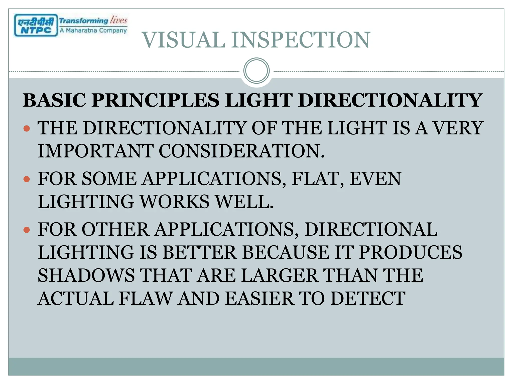 VISUAL INSPECTION
BASIC PRINCIPLES LIGHT DIRECTIONALITY
 THE DIRECTIONALITY OF THE LIGHT IS A VERY
IMPORTANT CONSIDERATION.
 FOR SOME APPLICATIONS, FLAT, EVEN
LIGHTING WORKS WELL.
 FOR OTHER APPLICATIONS, DIRECTIONAL
LIGHTING IS BETTER BECAUSE IT PRODUCES
SHADOWS THAT ARE LARGER THAN THE
ACTUAL FLAW AND EASIER TO DETECT
 