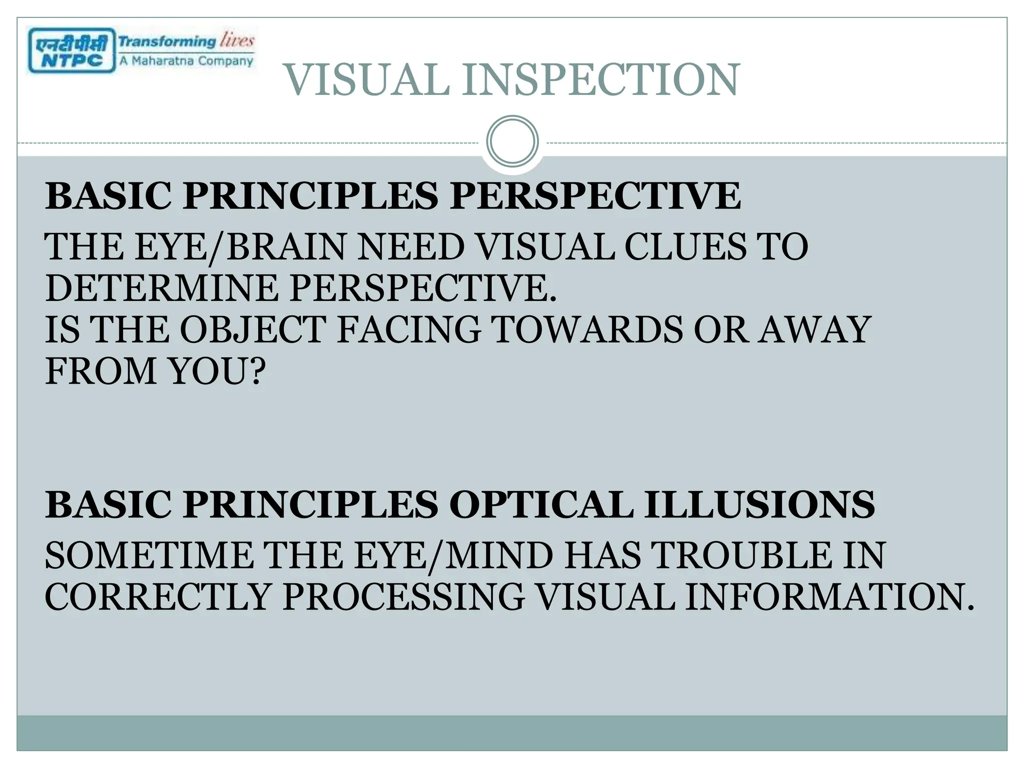 VISUAL INSPECTION
BASIC PRINCIPLES PERSPECTIVE
THE EYE/BRAIN NEED VISUAL CLUES TO
DETERMINE PERSPECTIVE.
IS THE OBJECT FACING TOWARDS OR AWAY
FROM YOU?
BASIC PRINCIPLES OPTICAL ILLUSIONS
SOMETIME THE EYE/MIND HAS TROUBLE IN
CORRECTLY PROCESSING VISUAL INFORMATION.
 
