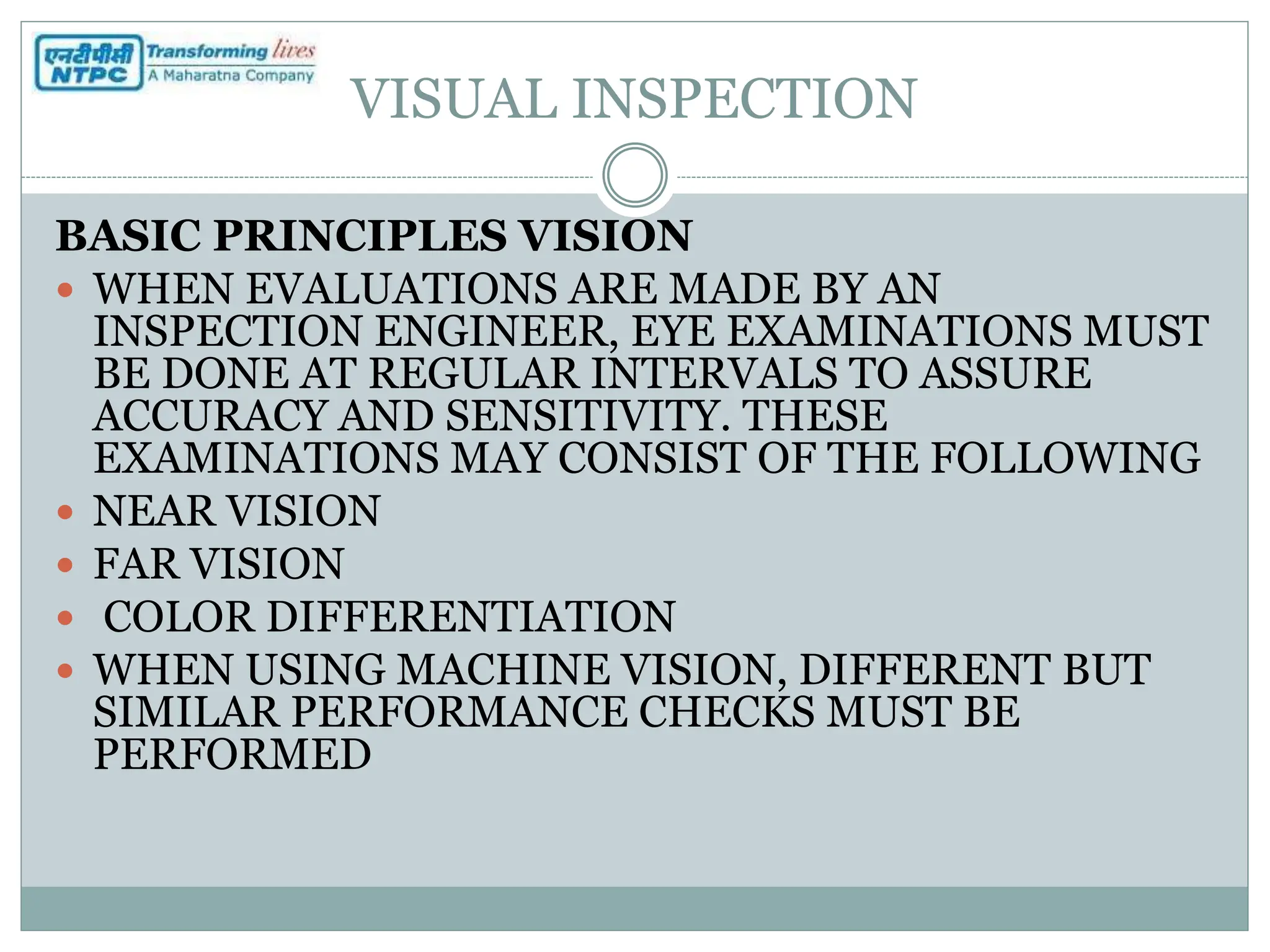 VISUAL INSPECTION
BASIC PRINCIPLES VISION
 WHEN EVALUATIONS ARE MADE BY AN
INSPECTION ENGINEER, EYE EXAMINATIONS MUST
BE DONE AT REGULAR INTERVALS TO ASSURE
ACCURACY AND SENSITIVITY. THESE
EXAMINATIONS MAY CONSIST OF THE FOLLOWING
 NEAR VISION
 FAR VISION
 COLOR DIFFERENTIATION
 WHEN USING MACHINE VISION, DIFFERENT BUT
SIMILAR PERFORMANCE CHECKS MUST BE
PERFORMED
 