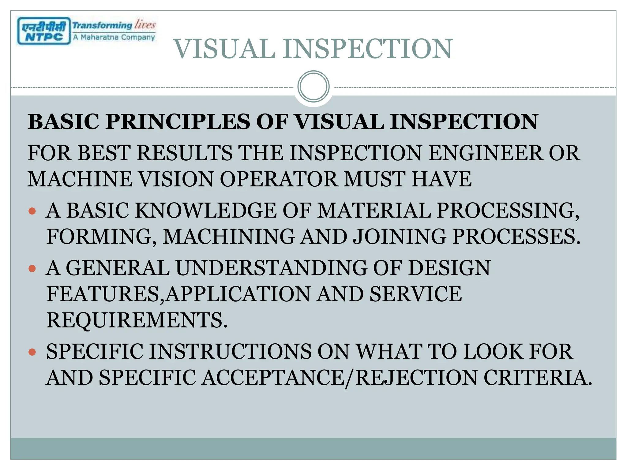 VISUAL INSPECTION
BASIC PRINCIPLES OF VISUAL INSPECTION
FOR BEST RESULTS THE INSPECTION ENGINEER OR
MACHINE VISION OPERATOR MUST HAVE
 A BASIC KNOWLEDGE OF MATERIAL PROCESSING,
FORMING, MACHINING AND JOINING PROCESSES.
 A GENERAL UNDERSTANDING OF DESIGN
FEATURES,APPLICATION AND SERVICE
REQUIREMENTS.
 SPECIFIC INSTRUCTIONS ON WHAT TO LOOK FOR
AND SPECIFIC ACCEPTANCE/REJECTION CRITERIA.
 