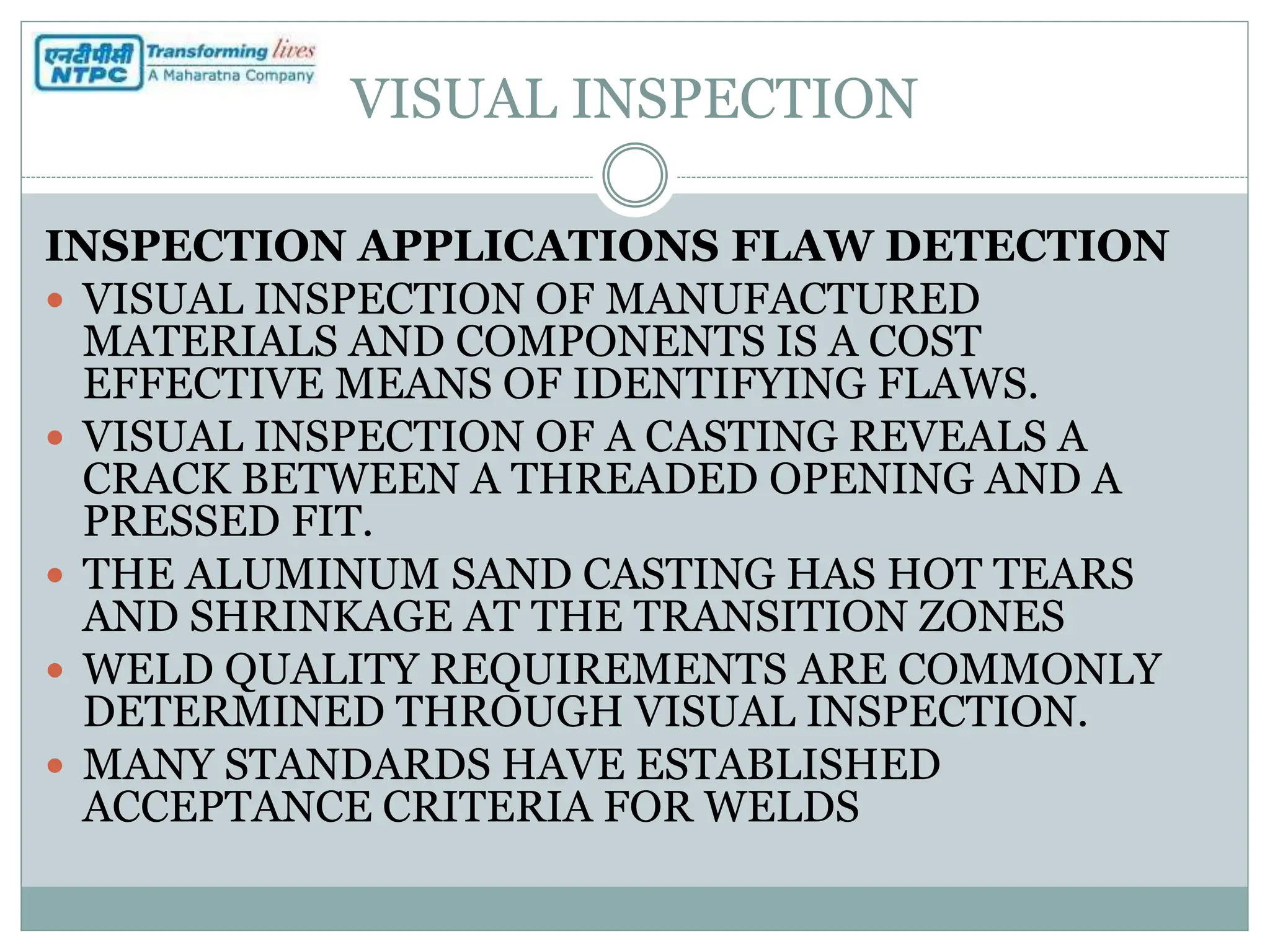 VISUAL INSPECTION
INSPECTION APPLICATIONS FLAW DETECTION
 VISUAL INSPECTION OF MANUFACTURED
MATERIALS AND COMPONENTS IS A COST
EFFECTIVE MEANS OF IDENTIFYING FLAWS.
 VISUAL INSPECTION OF A CASTING REVEALS A
CRACK BETWEEN A THREADED OPENING AND A
PRESSED FIT.
 THE ALUMINUM SAND CASTING HAS HOT TEARS
AND SHRINKAGE AT THE TRANSITION ZONES
 WELD QUALITY REQUIREMENTS ARE COMMONLY
DETERMINED THROUGH VISUAL INSPECTION.
 MANY STANDARDS HAVE ESTABLISHED
ACCEPTANCE CRITERIA FOR WELDS
 