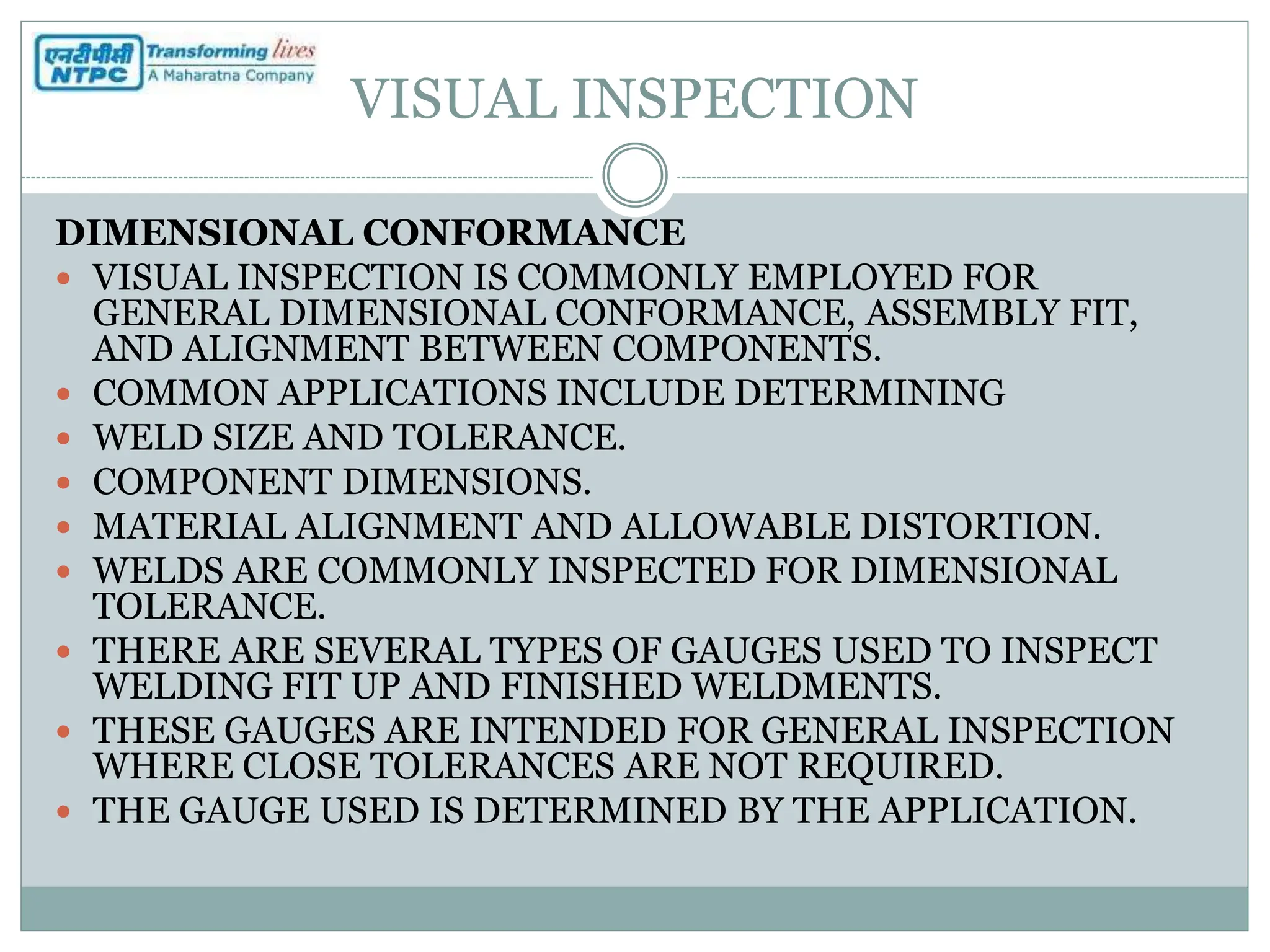 VISUAL INSPECTION
DIMENSIONAL CONFORMANCE
 VISUAL INSPECTION IS COMMONLY EMPLOYED FOR
GENERAL DIMENSIONAL CONFORMANCE, ASSEMBLY FIT,
AND ALIGNMENT BETWEEN COMPONENTS.
 COMMON APPLICATIONS INCLUDE DETERMINING
 WELD SIZE AND TOLERANCE.
 COMPONENT DIMENSIONS.
 MATERIAL ALIGNMENT AND ALLOWABLE DISTORTION.
 WELDS ARE COMMONLY INSPECTED FOR DIMENSIONAL
TOLERANCE.
 THERE ARE SEVERAL TYPES OF GAUGES USED TO INSPECT
WELDING FIT UP AND FINISHED WELDMENTS.
 THESE GAUGES ARE INTENDED FOR GENERAL INSPECTION
WHERE CLOSE TOLERANCES ARE NOT REQUIRED.
 THE GAUGE USED IS DETERMINED BY THE APPLICATION.
 