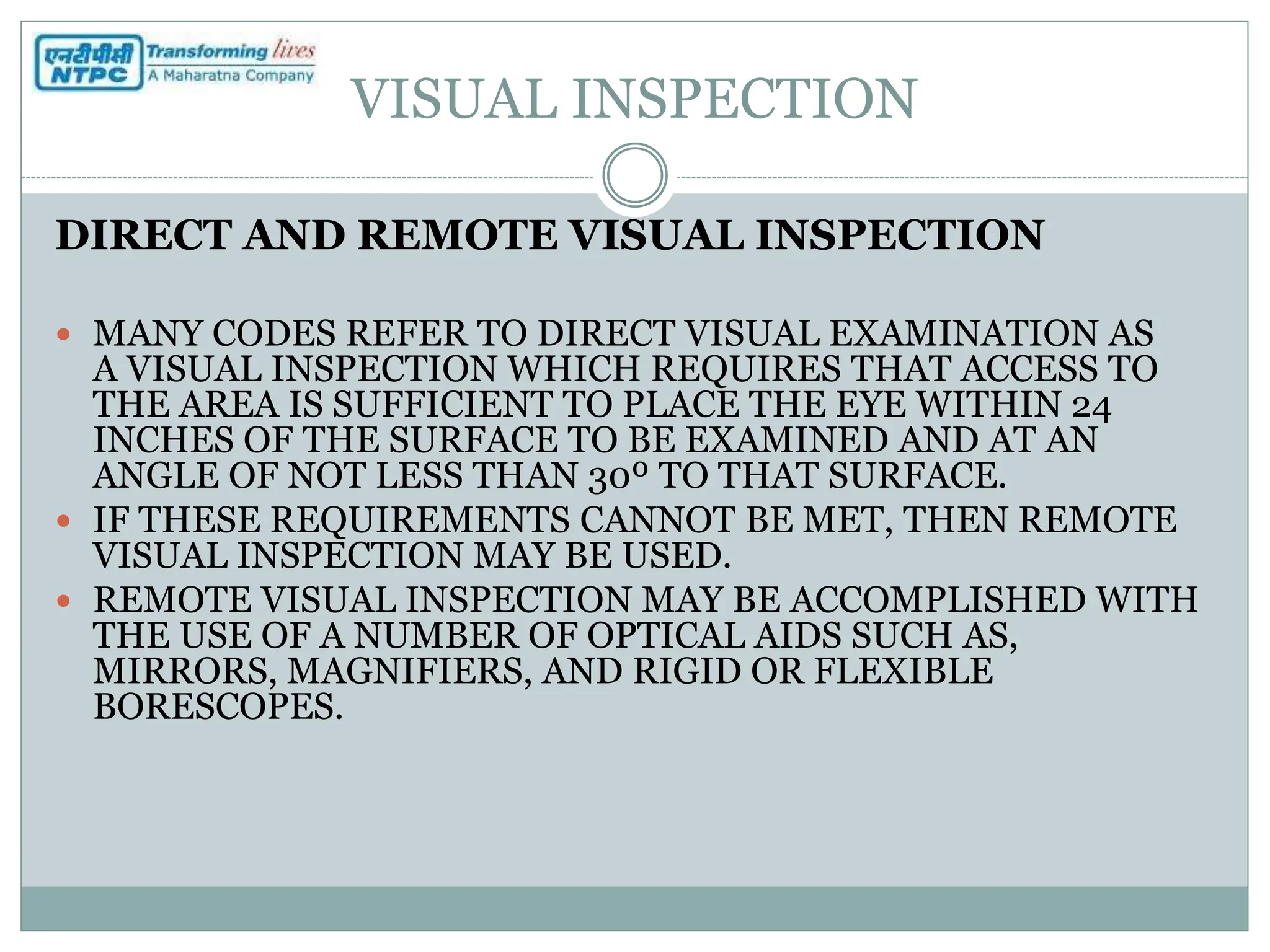 VISUAL INSPECTION
DIRECT AND REMOTE VISUAL INSPECTION
 MANY CODES REFER TO DIRECT VISUAL EXAMINATION AS
A VISUAL INSPECTION WHICH REQUIRES THAT ACCESS TO
THE AREA IS SUFFICIENT TO PLACE THE EYE WITHIN 24
INCHES OF THE SURFACE TO BE EXAMINED AND AT AN
ANGLE OF NOT LESS THAN 30º TO THAT SURFACE.
 IF THESE REQUIREMENTS CANNOT BE MET, THEN REMOTE
VISUAL INSPECTION MAY BE USED.
 REMOTE VISUAL INSPECTION MAY BE ACCOMPLISHED WITH
THE USE OF A NUMBER OF OPTICAL AIDS SUCH AS,
MIRRORS, MAGNIFIERS, AND RIGID OR FLEXIBLE
BORESCOPES.
 