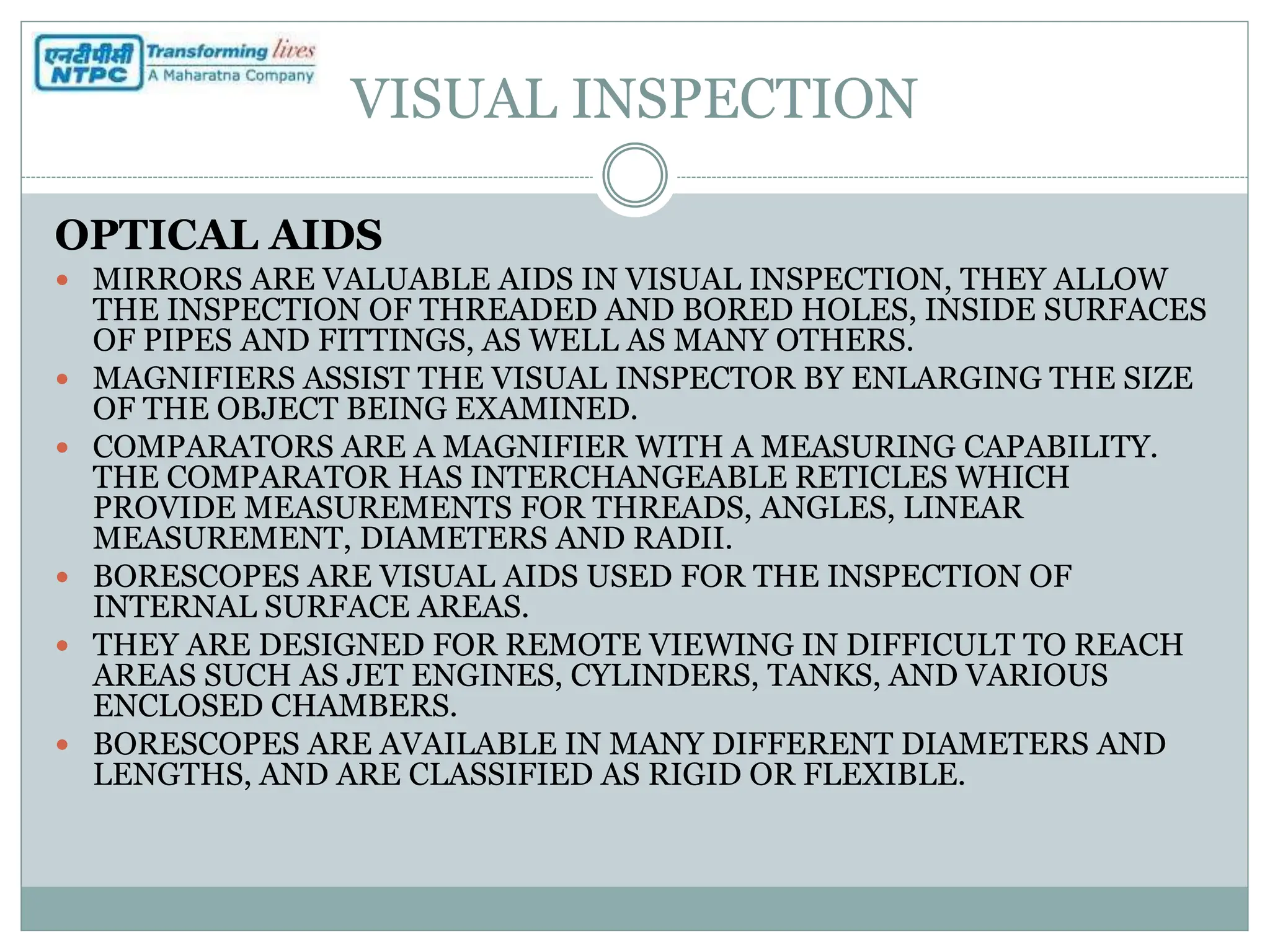 VISUAL INSPECTION
OPTICAL AIDS
 MIRRORS ARE VALUABLE AIDS IN VISUAL INSPECTION, THEY ALLOW
THE INSPECTION OF THREADED AND BORED HOLES, INSIDE SURFACES
OF PIPES AND FITTINGS, AS WELL AS MANY OTHERS.
 MAGNIFIERS ASSIST THE VISUAL INSPECTOR BY ENLARGING THE SIZE
OF THE OBJECT BEING EXAMINED.
 COMPARATORS ARE A MAGNIFIER WITH A MEASURING CAPABILITY.
THE COMPARATOR HAS INTERCHANGEABLE RETICLES WHICH
PROVIDE MEASUREMENTS FOR THREADS, ANGLES, LINEAR
MEASUREMENT, DIAMETERS AND RADII.
 BORESCOPES ARE VISUAL AIDS USED FOR THE INSPECTION OF
INTERNAL SURFACE AREAS.
 THEY ARE DESIGNED FOR REMOTE VIEWING IN DIFFICULT TO REACH
AREAS SUCH AS JET ENGINES, CYLINDERS, TANKS, AND VARIOUS
ENCLOSED CHAMBERS.
 BORESCOPES ARE AVAILABLE IN MANY DIFFERENT DIAMETERS AND
LENGTHS, AND ARE CLASSIFIED AS RIGID OR FLEXIBLE.
 