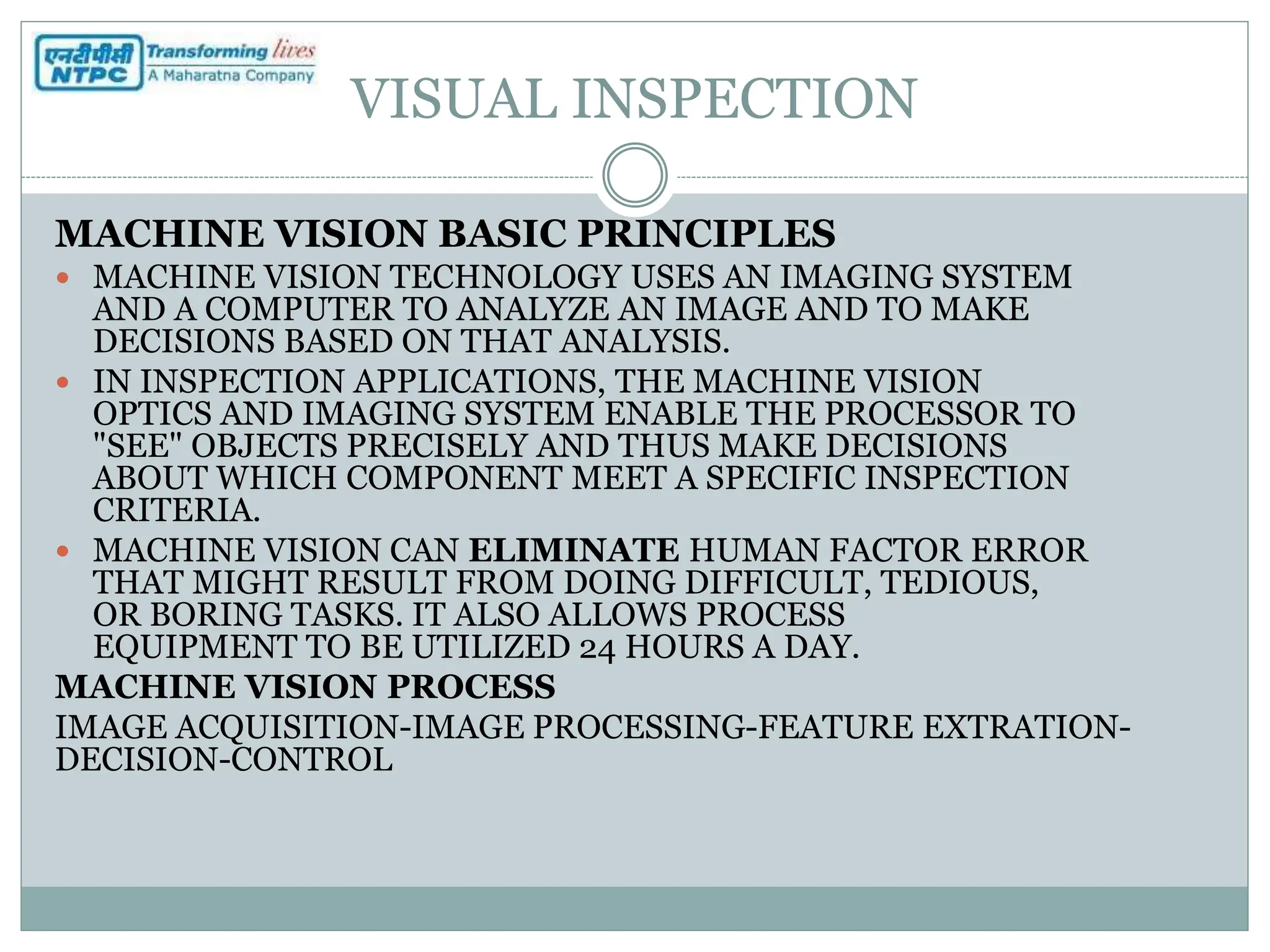 VISUAL INSPECTION
MACHINE VISION BASIC PRINCIPLES
 MACHINE VISION TECHNOLOGY USES AN IMAGING SYSTEM
AND A COMPUTER TO ANALYZE AN IMAGE AND TO MAKE
DECISIONS BASED ON THAT ANALYSIS.
 IN INSPECTION APPLICATIONS, THE MACHINE VISION
OPTICS AND IMAGING SYSTEM ENABLE THE PROCESSOR TO
"SEE" OBJECTS PRECISELY AND THUS MAKE DECISIONS
ABOUT WHICH COMPONENT MEET A SPECIFIC INSPECTION
CRITERIA.
 MACHINE VISION CAN ELIMINATE HUMAN FACTOR ERROR
THAT MIGHT RESULT FROM DOING DIFFICULT, TEDIOUS,
OR BORING TASKS. IT ALSO ALLOWS PROCESS
EQUIPMENT TO BE UTILIZED 24 HOURS A DAY.
MACHINE VISION PROCESS
IMAGE ACQUISITION-IMAGE PROCESSING-FEATURE EXTRATION-
DECISION-CONTROL
 