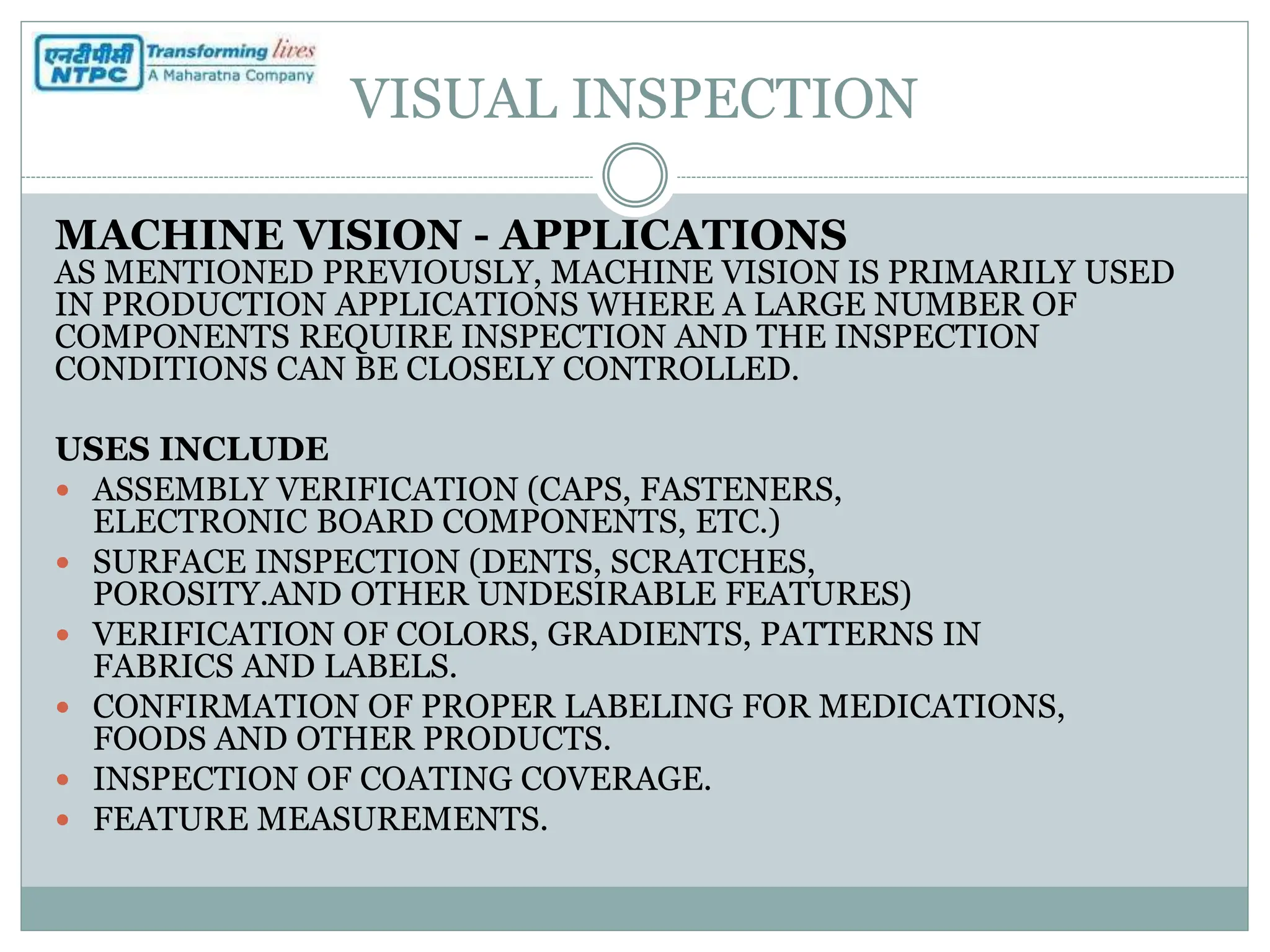 VISUAL INSPECTION
MACHINE VISION - APPLICATIONS
AS MENTIONED PREVIOUSLY, MACHINE VISION IS PRIMARILY USED
IN PRODUCTION APPLICATIONS WHERE A LARGE NUMBER OF
COMPONENTS REQUIRE INSPECTION AND THE INSPECTION
CONDITIONS CAN BE CLOSELY CONTROLLED.
USES INCLUDE
 ASSEMBLY VERIFICATION (CAPS, FASTENERS,
ELECTRONIC BOARD COMPONENTS, ETC.)
 SURFACE INSPECTION (DENTS, SCRATCHES,
POROSITY.AND OTHER UNDESIRABLE FEATURES)
 VERIFICATION OF COLORS, GRADIENTS, PATTERNS IN
FABRICS AND LABELS.
 CONFIRMATION OF PROPER LABELING FOR MEDICATIONS,
FOODS AND OTHER PRODUCTS.
 INSPECTION OF COATING COVERAGE.
 FEATURE MEASUREMENTS.
 