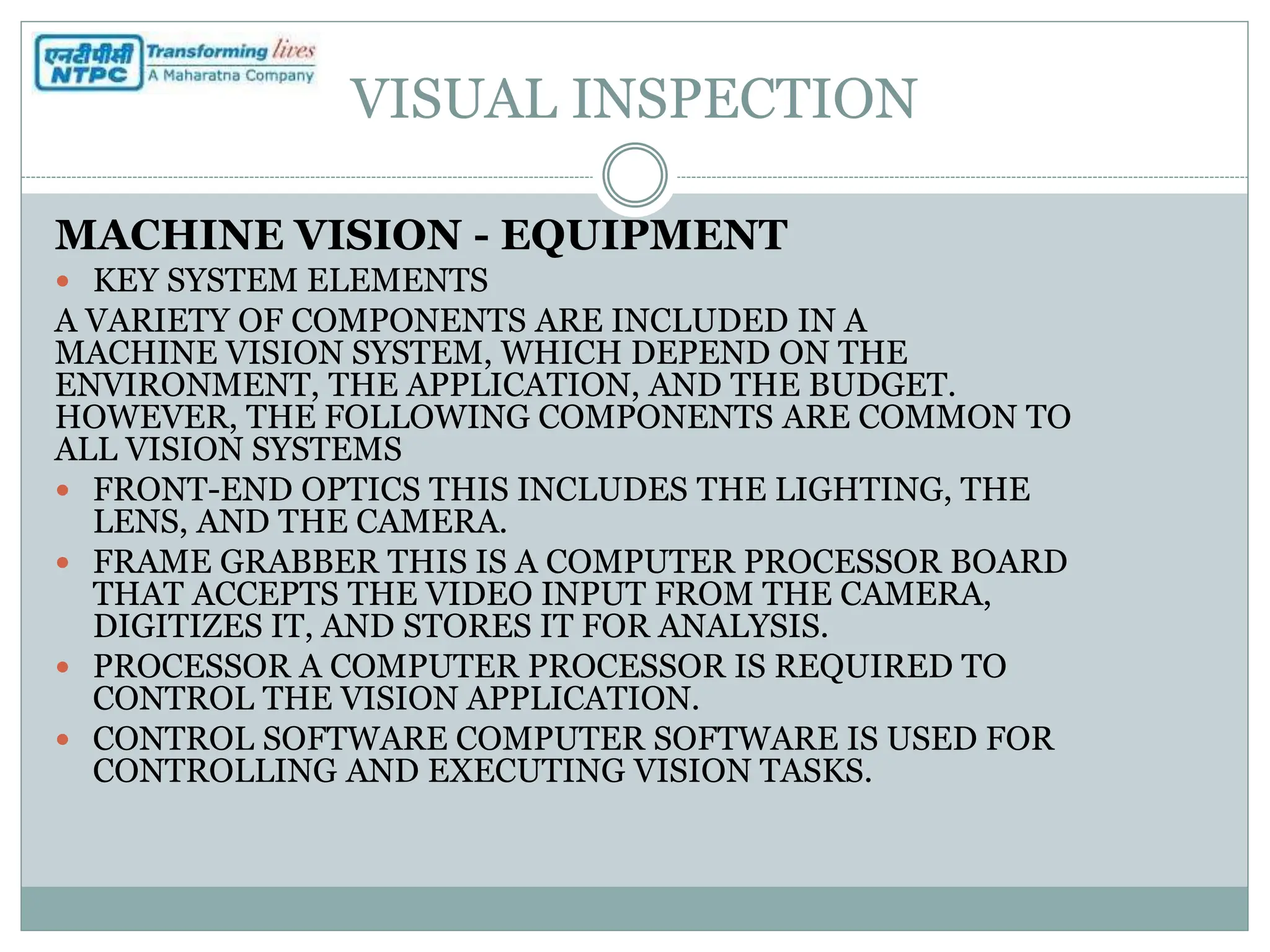 VISUAL INSPECTION
MACHINE VISION - EQUIPMENT
 KEY SYSTEM ELEMENTS
A VARIETY OF COMPONENTS ARE INCLUDED IN A
MACHINE VISION SYSTEM, WHICH DEPEND ON THE
ENVIRONMENT, THE APPLICATION, AND THE BUDGET.
HOWEVER, THE FOLLOWING COMPONENTS ARE COMMON TO
ALL VISION SYSTEMS
 FRONT-END OPTICS THIS INCLUDES THE LIGHTING, THE
LENS, AND THE CAMERA.
 FRAME GRABBER THIS IS A COMPUTER PROCESSOR BOARD
THAT ACCEPTS THE VIDEO INPUT FROM THE CAMERA,
DIGITIZES IT, AND STORES IT FOR ANALYSIS.
 PROCESSOR A COMPUTER PROCESSOR IS REQUIRED TO
CONTROL THE VISION APPLICATION.
 CONTROL SOFTWARE COMPUTER SOFTWARE IS USED FOR
CONTROLLING AND EXECUTING VISION TASKS.
 