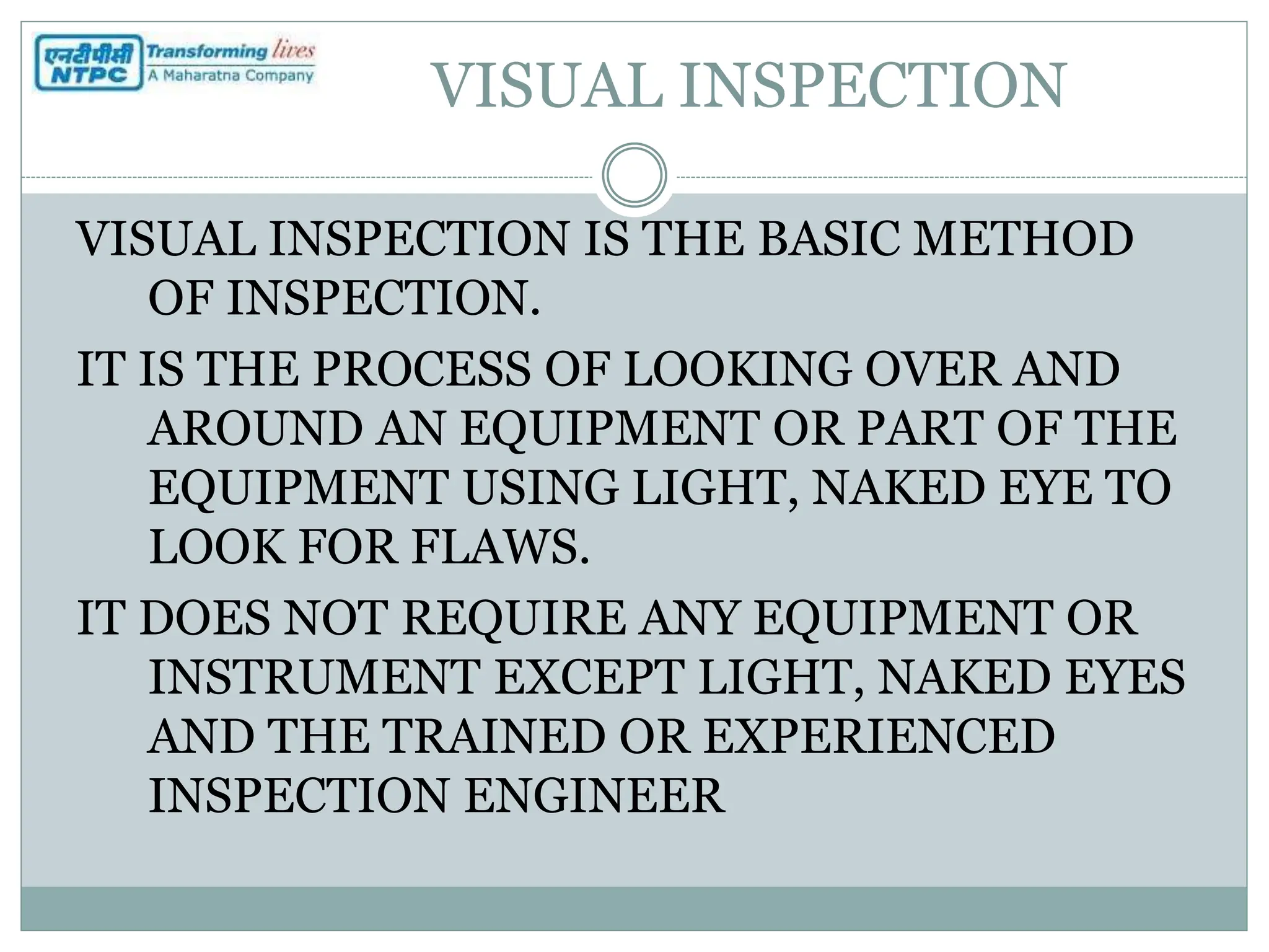 VISUAL INSPECTION
VISUAL INSPECTION IS THE BASIC METHOD
OF INSPECTION.
IT IS THE PROCESS OF LOOKING OVER AND
AROUND AN EQUIPMENT OR PART OF THE
EQUIPMENT USING LIGHT, NAKED EYE TO
LOOK FOR FLAWS.
IT DOES NOT REQUIRE ANY EQUIPMENT OR
INSTRUMENT EXCEPT LIGHT, NAKED EYES
AND THE TRAINED OR EXPERIENCED
INSPECTION ENGINEER
 