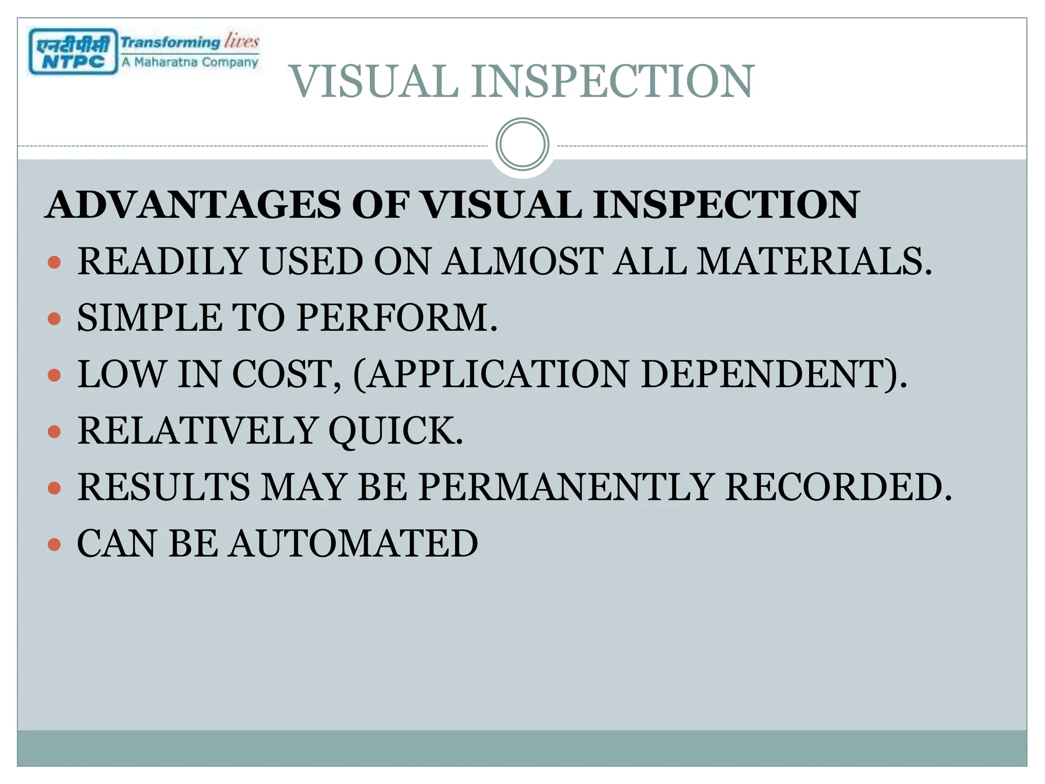 VISUAL INSPECTION
ADVANTAGES OF VISUAL INSPECTION
 READILY USED ON ALMOST ALL MATERIALS.
 SIMPLE TO PERFORM.
 LOW IN COST, (APPLICATION DEPENDENT).
 RELATIVELY QUICK.
 RESULTS MAY BE PERMANENTLY RECORDED.
 CAN BE AUTOMATED
 