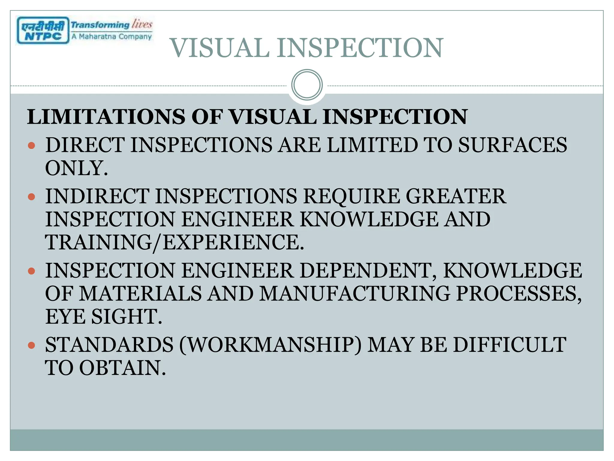 VISUAL INSPECTION
LIMITATIONS OF VISUAL INSPECTION
 DIRECT INSPECTIONS ARE LIMITED TO SURFACES
ONLY.
 INDIRECT INSPECTIONS REQUIRE GREATER
INSPECTION ENGINEER KNOWLEDGE AND
TRAINING/EXPERIENCE.
 INSPECTION ENGINEER DEPENDENT, KNOWLEDGE
OF MATERIALS AND MANUFACTURING PROCESSES,
EYE SIGHT.
 STANDARDS (WORKMANSHIP) MAY BE DIFFICULT
TO OBTAIN.
 