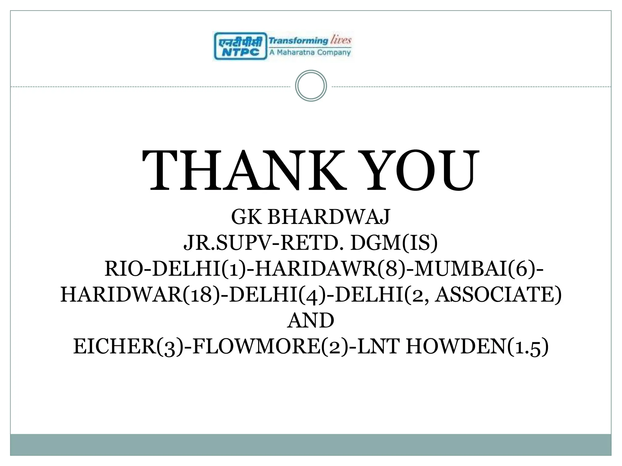 THANK YOU
GK BHARDWAJ
JR.SUPV-RETD. DGM(IS)
RIO-DELHI(1)-HARIDAWR(8)-MUMBAI(6)-
HARIDWAR(18)-DELHI(4)-DELHI(2, ASSOCIATE)
AND
EICHER(3)-FLOWMORE(2)-LNT HOWDEN(1.5)
 