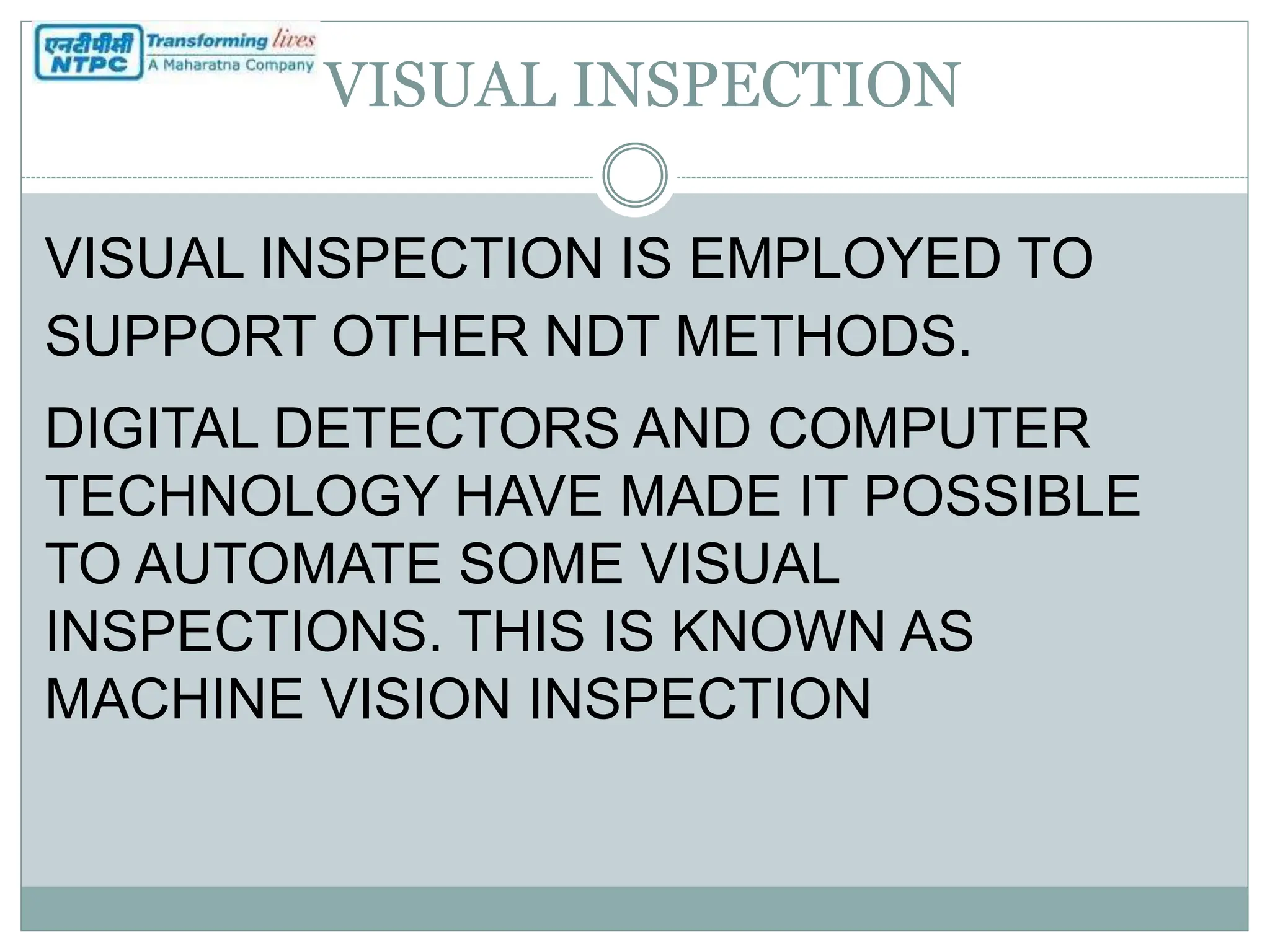 VISUAL INSPECTION
VISUAL INSPECTION IS EMPLOYED TO
SUPPORT OTHER NDT METHODS.
DIGITAL DETECTORS AND COMPUTER
TECHNOLOGY HAVE MADE IT POSSIBLE
TO AUTOMATE SOME VISUAL
INSPECTIONS. THIS IS KNOWN AS
MACHINE VISION INSPECTION
 