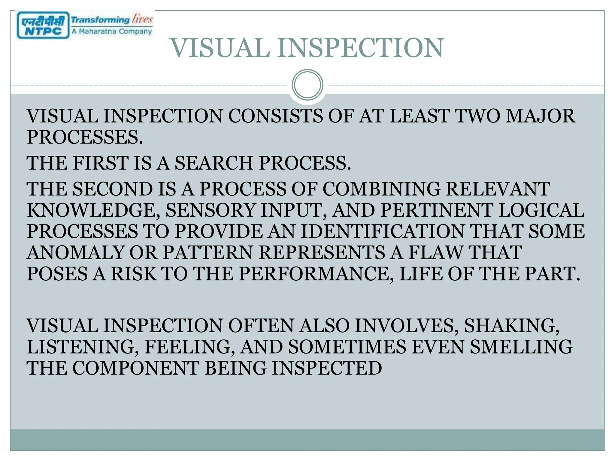 VISUAL INSPECTION
VISUAL INSPECTION CONSISTS OF AT LEAST TWO MAJOR
PROCESSES.
THE FIRST IS A SEARCH PROCESS.
THE SECOND IS A PROCESS OF COMBINING RELEVANT
KNOWLEDGE, SENSORY INPUT, AND PERTINENT LOGICAL
PROCESSES TO PROVIDE AN IDENTIFICATION THAT SOME
ANOMALY OR PATTERN REPRESENTS A FLAW THAT
POSES A RISK TO THE PERFORMANCE, LIFE OF THE PART.
VISUAL INSPECTION OFTEN ALSO INVOLVES, SHAKING,
LISTENING, FEELING, AND SOMETIMES EVEN SMELLING
THE COMPONENT BEING INSPECTED
 