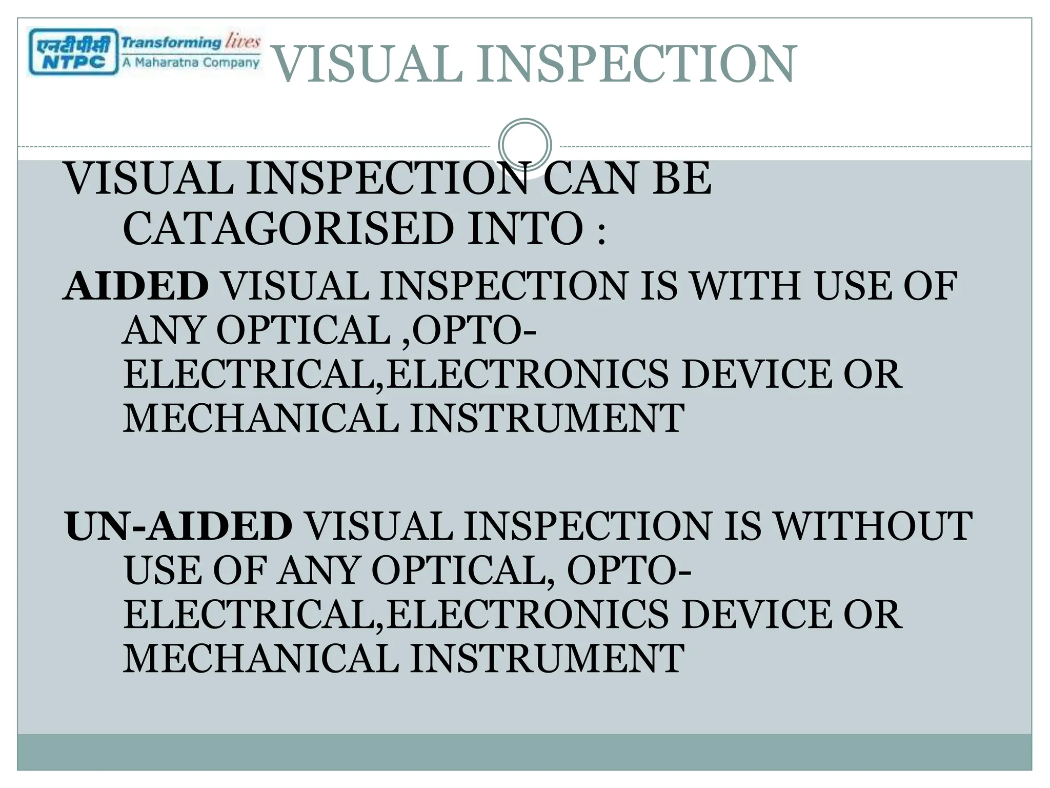 VISUAL INSPECTION
VISUAL INSPECTION CAN BE
CATAGORISED INTO :
AIDED VISUAL INSPECTION IS WITH USE OF
ANY OPTICAL ,OPTO-
ELECTRICAL,ELECTRONICS DEVICE OR
MECHANICAL INSTRUMENT
UN-AIDED VISUAL INSPECTION IS WITHOUT
USE OF ANY OPTICAL, OPTO-
ELECTRICAL,ELECTRONICS DEVICE OR
MECHANICAL INSTRUMENT
 