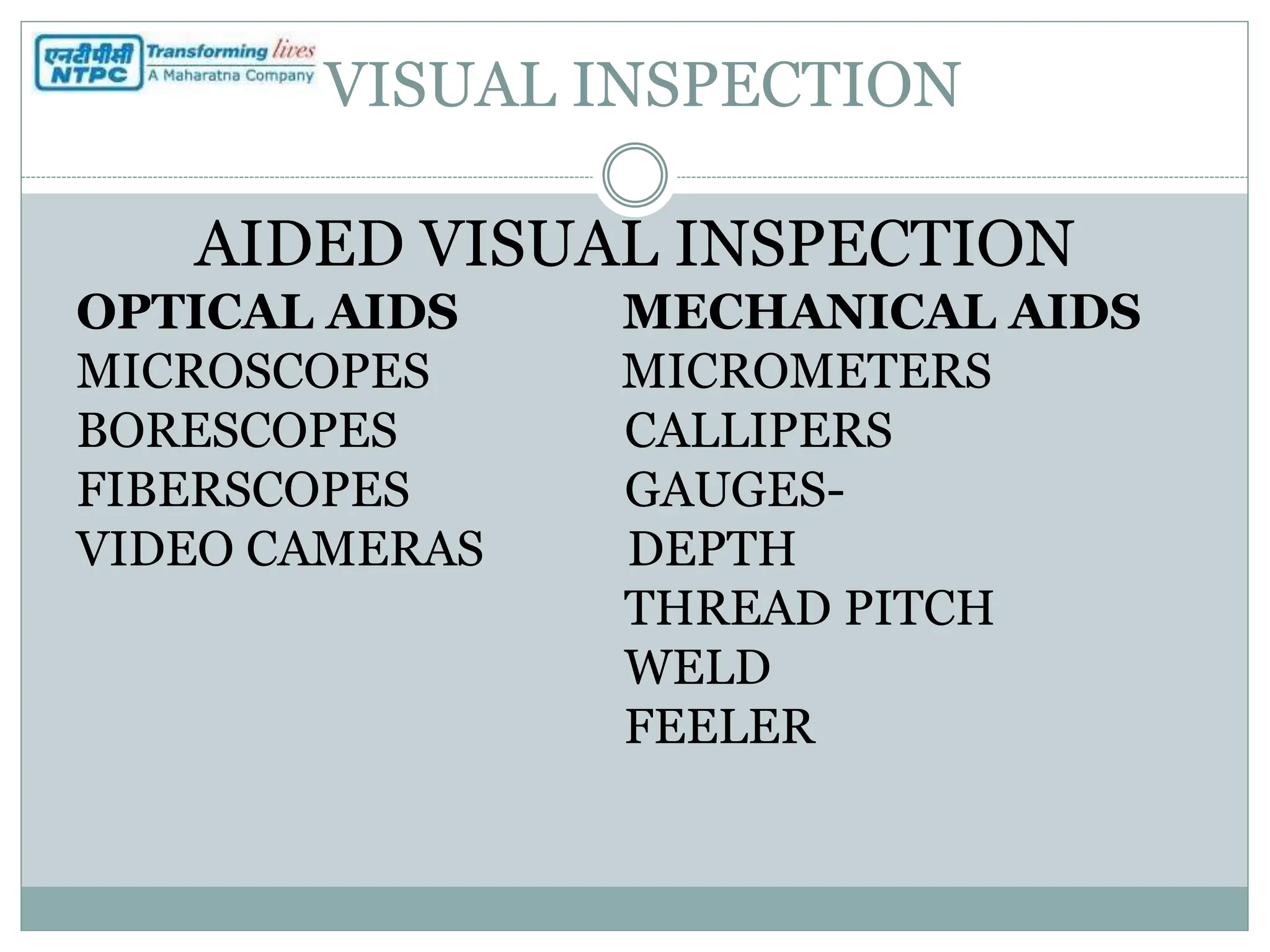VISUAL INSPECTION
AIDED VISUAL INSPECTION
OPTICAL AIDS MECHANICAL AIDS
MICROSCOPES MICROMETERS
BORESCOPES CALLIPERS
FIBERSCOPES GAUGES-
VIDEO CAMERAS DEPTH
THREAD PITCH
WELD
FEELER
 