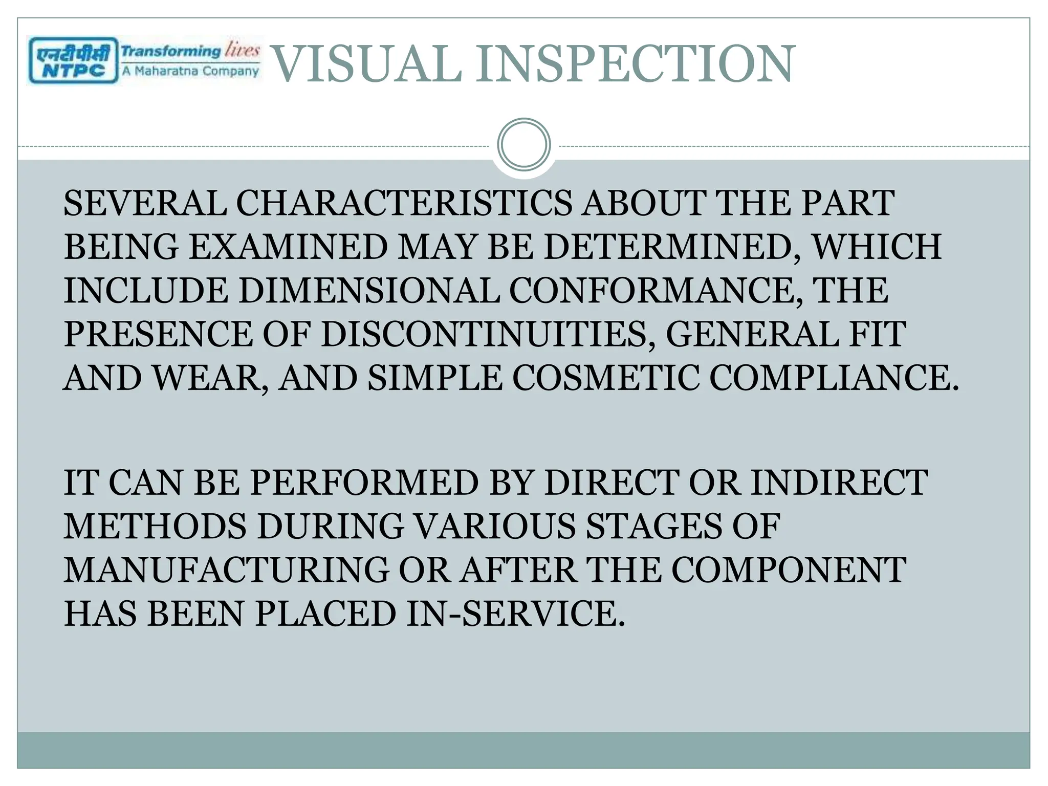 VISUAL INSPECTION
SEVERAL CHARACTERISTICS ABOUT THE PART
BEING EXAMINED MAY BE DETERMINED, WHICH
INCLUDE DIMENSIONAL CONFORMANCE, THE
PRESENCE OF DISCONTINUITIES, GENERAL FIT
AND WEAR, AND SIMPLE COSMETIC COMPLIANCE.
IT CAN BE PERFORMED BY DIRECT OR INDIRECT
METHODS DURING VARIOUS STAGES OF
MANUFACTURING OR AFTER THE COMPONENT
HAS BEEN PLACED IN-SERVICE.
 