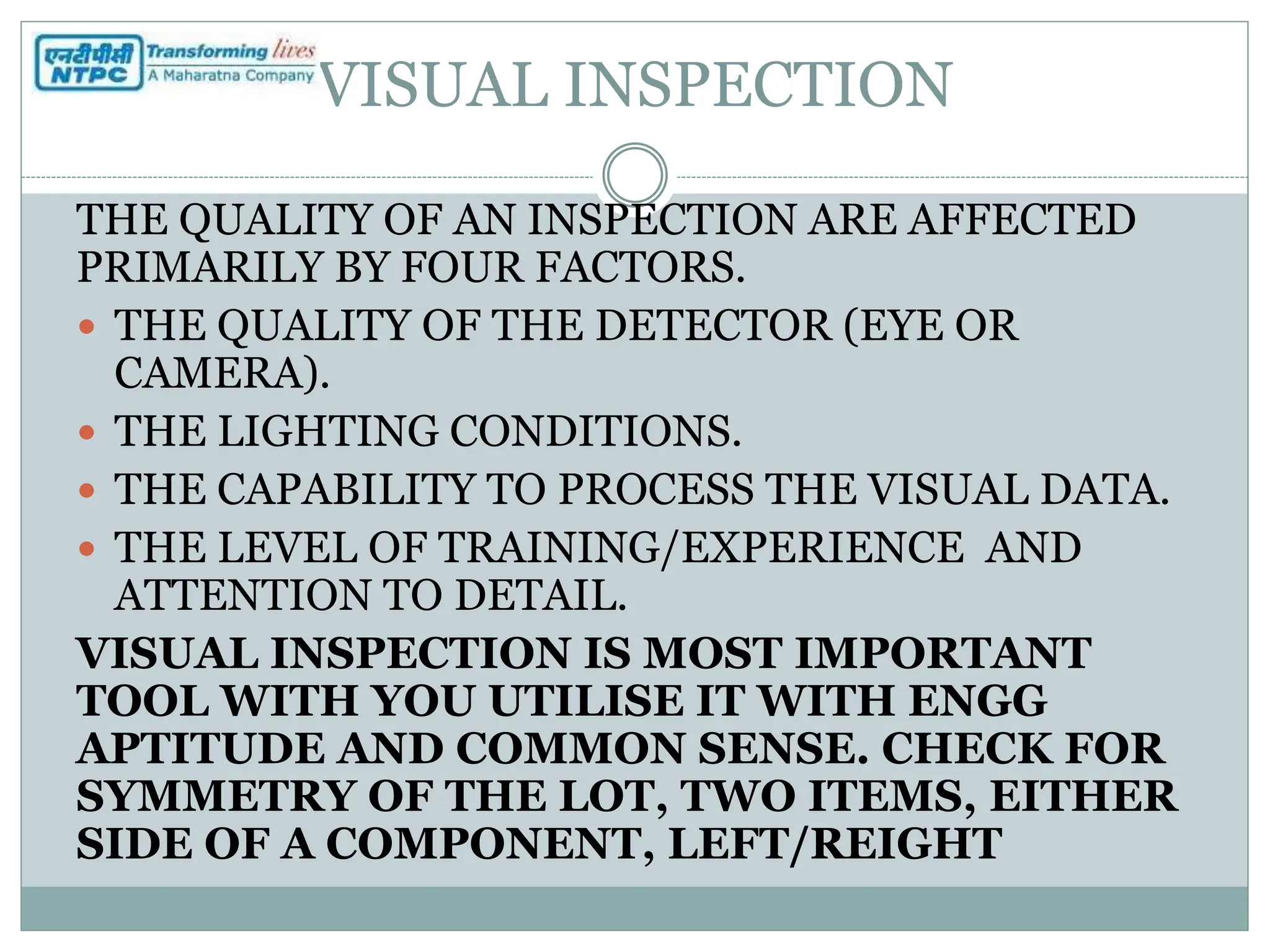 VISUAL INSPECTION
THE QUALITY OF AN INSPECTION ARE AFFECTED
PRIMARILY BY FOUR FACTORS.
 THE QUALITY OF THE DETECTOR (EYE OR
CAMERA).
 THE LIGHTING CONDITIONS.
 THE CAPABILITY TO PROCESS THE VISUAL DATA.
 THE LEVEL OF TRAINING/EXPERIENCE AND
ATTENTION TO DETAIL.
VISUAL INSPECTION IS MOST IMPORTANT
TOOL WITH YOU UTILISE IT WITH ENGG
APTITUDE AND COMMON SENSE. CHECK FOR
SYMMETRY OF THE LOT, TWO ITEMS, EITHER
SIDE OF A COMPONENT, LEFT/REIGHT
 