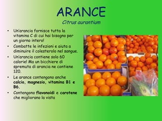 ARANCE
Citrus aurantium
• Un’arancia fornisce tutta la
vitamina C di cui hai bisogno per
un giorno intero!
• Combatte le infezioni e aiuta a
diminuire il colesterolo nel sangue.
• Un’arancia contiene solo 60
calorie! Ma un bicchiere di
spremuta di arancia ne contiene
120.
• Le arance contengono anche
calcio, magnesio, vitamina B1 e
B6.
• Contengono flavonoidi e carotene
che migliorano la vista
 