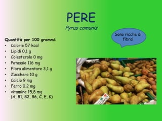 PERE
Pyrus comunis
Quantità per 100 grammi:
• Calorie 57 kcal
• Lipidi 0,1 g
• Colesterolo 0 mg
• Potassio 116 mg
• Fibra alimentare 3,1 g
• Zucchero 10 g
• Calcio 9 mg
• Ferro 0,2 mg
• vitamine 15,8 mg
(A, B1, B2, B6, C, E, K)
Sono ricche di
fibra!
 