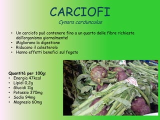 CARCIOFI
Cynara cardunculus
• Un carciofo può contenere fino a un quarto delle fibre richieste
dall’organismo giornalmente!
• Migliorano la digestione
• Riducono il colesterolo
• Hanno effetti benefici sul fegato
Quantità per 100g:
• Energia 47kcal
• Lipidi 0,2g
• Glucidi 11g
• Potassio 370mg
• Sodio 94mg
• Magnesio 60mg
 