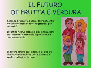 IL FUTURO
DI FRUTTA E VERDURA
In futuro saremo così bisognosi di cibo che
riutilizzeremo anche le bucce di frutta e
verdura nell'alimentazione.
Secondo il rapporto di alcuni scienziati entro
40 anni diventeremo tutti vegetariani per
necessità.
Infatti le riserve globali di cibo diminuiscono
costantemente, mentre la popolazione è in
continuo aumento.
 