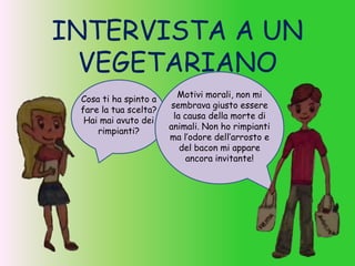 INTERVISTA A UN
VEGETARIANO
Cosa ti ha spinto a
fare la tua scelta?
Hai mai avuto dei
rimpianti?
Motivi morali, non mi
sembrava giusto essere
la causa della morte di
animali. Non ho rimpianti
ma l’odore dell’arrosto e
del bacon mi appare
ancora invitante!
 