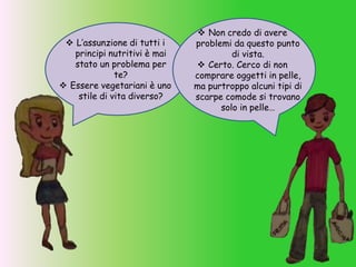  L’assunzione di tutti i
principi nutritivi è mai
stato un problema per
te?
 Essere vegetariani è uno
stile di vita diverso?
 Non credo di avere
problemi da questo punto
di vista.
 Certo. Cerco di non
comprare oggetti in pelle,
ma purtroppo alcuni tipi di
scarpe comode si trovano
solo in pelle…
 