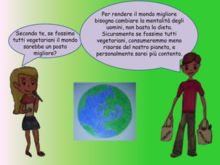 Secondo te, se fossimo
tutti vegetariani il mondo
sarebbe un posto
migliore?
Per rendere il mondo migliore
bisogna cambiare la mentalità degli
uomini, non basta la dieta.
Sicuramente se fossimo tutti
vegetariani, consumeremmo meno
risorse del nostro pianeta, e
personalmente sarei più contento.
 