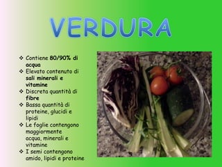  Contiene 80/90% di
acqua
 Elevato contenuto di
sali minerali e
vitamine
 Discreta quantità di
fibre
 Bassa quantità di
proteine, glucidi e
lipidi
 Le foglie contengono
maggiormente
acqua, minerali e
vitamine
 I semi contengono
amido, lipidi e proteine
 