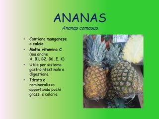 ANANAS
Ananas comosus
• Contiene manganese
e calcio
• Molta vitamina C
(ma anche
A, B1, B2, B6, E, K)
• Utile per sistema
gastrointestinale e
digestione
• Idrata e
remineralizza
apportando pochi
grassi e calorie
 