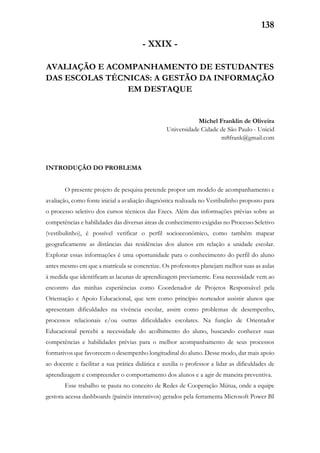 138
- XXIX -
AVALIAÇÃO E ACOMPANHAMENTO DE ESTUDANTES
DAS ESCOLAS TÉCNICAS: A GESTÃO DA INFORMAÇÃO
EM DESTAQUE
Michel Franklin de Oliveira
Universidade Cidade de São Paulo - Unicid
m8frank@gmail.com
INTRODUÇÃO DO PROBLEMA
O presente projeto de pesquisa pretende propor um modelo de acompanhamento e
avaliação, como fonte inicial a avaliação diagnóstica realizada no Vestibulinho proposto para
o processo seletivo dos cursos técnicos das Etecs. Além das informações prévias sobre as
competências e habilidades das diversas áreas de conhecimento exigidas no Processo Seletivo
(vestibulinho), é possível verificar o perfil socioeconômico, como também mapear
geograficamente as distâncias das residências dos alunos em relação a unidade escolar.
Explorar essas informações é uma oportunidade para o conhecimento do perfil do aluno
antes mesmo em que a matrícula se concretize. Os professores planejam melhor suas as aulas
à medida que identificam as lacunas de aprendizagem previamente. Essa necessidade vem ao
encontro das minhas experiências como Coordenador de Projetos Responsável pela
Orientação e Apoio Educacional, que tem como princípio norteador assistir alunos que
apresentam dificuldades na vivência escolar, assim como problemas de desempenho,
processos relacionais e/ou outras dificuldades escolares. Na função de Orientador
Educacional percebi a necessidade do acolhimento do aluno, buscando conhecer suas
competências e habilidades prévias para o melhor acompanhamento de seus processos
formativos que favorecem o desempenho longitudinal do aluno. Desse modo, dar mais apoio
ao docente e facilitar a sua prática didática e auxilia o professor a lidar as dificuldades de
aprendizagem e compreender o comportamento dos alunos e a agir de maneira preventiva.
Esse trabalho se pauta no conceito de Redes de Cooperação Mútua, onde a equipe
gestora acessa dashboards (painéis interativos) gerados pela ferramenta Microsoft Power BI
 