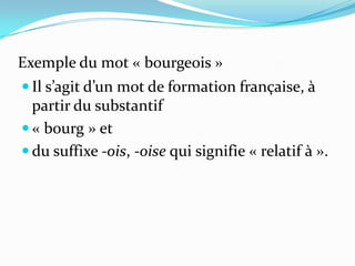 Exemple du mot « bourgeois »
 Il s’agit d’un mot de formation française, à
  partir du substantif
 « bourg » et
 du suffixe -ois, -oise qui signifie « relatif à ».
 